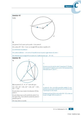 © Cned, Mathématiques 6e, 2008 — 97
ccSéquence 3
Exercice 45
1) 2)
E
F
G
C
3)
Les points F et G sont sur le cercle C de centre E.
On a donc EF = EG = 3 cm. Le triangle EFG est donc isocèle en E.
Les commentaires du professeur :
On a utilisé la définition : « Un cercle est l’ensemble de tous les points à égale distance du centre ».
Pour démontrer que le triangle EFG est isocèle en E, il suffit de prouver que : EF = EG.
Exercice 46
1)
C
D
E
E'
E''
2) Les points E, E’, E’’, E’’’ sont tels que :
CE = CD ; CE’ = CD ; CE’’ = CD ; CE’’’ = CD ;
CE’’’’ = CD.
Ils sont donc tous situés à la distance CD du
point C.
Ils sont donc tous sur le cercle de centre C et
de rayon CD, c’est-à-dire le cercle de centre C
passant par D.
On trace donc ce cercle.
1)
On trace un arc de cercle de centre C passant par D. On place
alors un point E n’importe où sur cet arc. On recommence de la
même façon pour E’, pour E’’, …
2)
La notion de « lieu » est en fait un peu plus complexe. Ici, non
seulement tous les points recherchés sont sur le cercle de centre
C passant par D, mais de plus :
N’importe quel point M du cercle vérifie CM = CD, et donc est
tel que le triangle CMD est isocèle en C.
© Cned – Académie en ligne
 