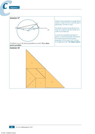 — © Cned, mathématiques 6e, 200898
cc Séquence 3
Exercice 47
I
J
(d)
K K'
Combien y-a-t-il de points possibles au total ? Il y a deux
points possibles.
D’après l’exercice précédent, le triangle IJK est
isocèle en I, alors K est sur le cercle de centre I
passant par J. On trace ce cercle.
On cherche un point K qui de plus est sur la
droite (d). Le point K est donc à la fois sur le
cercle et sur la droite (d).
Il y a donc deux possibilités pour placer le
point K : ce sont les deux points d’intersection
de la droite (d) et du cercle de centre I
passant par J. On les note K et K’. On trace
les triangles IJK et IJK’. On rédige la réponse.
Exercice 48
10
8
2
3
5
11
6
© Cned – Académie en ligne
 