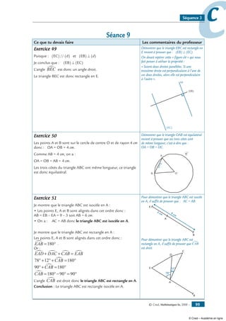 © Cned, Mathématiques 6e, 2008 — 99
ccSéquence 3
Séance 9
Ce que tu devais faire Les commentaires du professeur
Exercice 49
Puisque : (EC) // (d) et (EB) ⊥ (d)
Je conclus que : (EB) ⊥ (EC)
L’angle BEC∑ est donc un angle droit.
Le triangle BEC est donc rectangle en E.
Démontrer que le triangle EBC est rectangle en
E revient à prouver que : (EB) ⊥ (EC).
On devait repérer cette « figure-clé » qui nous
fait penser à utiliser la propriété :
« Soient deux droites parallèles. Si une
troisième droite est perpendiculaire à l’une de
ces deux droites, alors elle est perpendiculaire
à l’autre ».
(d)
(EC)
(EB)
Exercice 50
Les points A et B sont sur le cercle de centre O et de rayon 4 cm
donc : OA = OB = 4 cm.
Comme AB = 4 cm, on a :
OA = OB = AB = 4 cm.
Les trois côtés du triangle ABC ont même longueur, ce triangle
est donc équilatéral.
Démontrer que le triangle OAB est équilatéral
revient à prouver que ses trois côtés sont
de même longueur, c’est-à-dire que :
OA = OB = OC.
O
A
B
4cm
C
Exercice 51
Je montre que le triangle ABC est isocèle en A :
• Les points E, A et B sont alignés dans cet ordre donc :
AB = EB – EA = 9 – 3 soit AB = 6 cm.
• On a : AC = AB donc le triangle ABC est isocèle en A.
Je montre que le triangle ABC est rectangle en A :
Les points E, A et B sont alignés dans cet ordre donc :
EAB∑ = °180 .
Or :
EAD DAC CAB EAB∑ ∑ ∑ ∑+ + =
78 12 180°+ °+ = °CAB∑
90 180°+ = °CAB∑
CAB∑ = °− ° = °180 90 90
L’angle CAB∑ est droit donc le triangle ABC est rectangle en A.
Conclusion : Le triangle ABC est rectangle isocèle en A.
Pour démontrer que le triangle ABC est isocèle
en A, il suffit de prouver que : AC = AB.
E
A
3 cm
B
9 cm
Pour démontrer que le triangle ABC est
rectangle en A, il suffit de prouver que CAB∑
est droit.
C
E
A
D
78°
12°
B
© Cned – Académie en ligne
 
