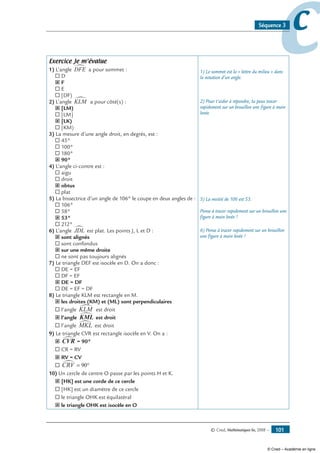 © Cned, Mathématiques 6e, 2008 — 101
ccSéquence 3
Exercice Je m’évalue
1) L’angle DFE∑ a pour sommet :
® D
˝ F
® E
® [DF)
2) L’angle KLM∑ a pour côté(s) :
˝ [LM)
® [LM]
˝ [LK)
® [KM)
3) La mesure d’une angle droit, en degrés, est :
® 45°
® 100°
® 180°
˝ 90°
4) L’angle ci-contre est :
® aigu
® droit
˝ obtus
® plat
5) La bissectrice d’un angle de 106° le coupe en deux angles de :
® 106°
® 58°
˝ 53°
® 212°
6) L’angle JDL∑ est plat. Les points J, L et D :
˝ sont alignés
® sont confondus
˝ sur une même droite
® ne sont pas toujours alignés
7) Le triangle DEF est isocèle en D. On a donc :
® DE = EF
® DF = EF
˝ DE = DF
® DE = EF = DF
8) Le triangle KLM est rectangle en M.
˝ les droites (KM) et (ML) sont perpendiculaires
® l’angle KLM∑ est droit
˝ l’angle KML∑ est droit
® l’angle MKL∑ est droit
9) Le triangle CVR est rectangle isocèle en V. On a :
˝ CVR∑ = 90= 90°
® CR = RV
˝ RV = CV
® CRV∑ = °90
10) Un cercle de centre O passe par les points H et K.
˝ [HK] est une corde de ce cercle
® [HK] est un diamètre de ce cercle
® le triangle OHK est équilatéral
˝ le triangle OHK est isocèle en O
1) Le sommet est la « lettre du milieu » dans
la notation d’un angle.
2) Pour t’aider à répondre, tu peux tracer
rapidement sur un brouillon une figure à main
levée.
5) La moitié de 106 est 53.
Pense à tracer rapidement sur un brouillon une
figure à main levée !
6) Pense à tracer rapidement sur un brouillon
une figure à main levée !
© Cned – Académie en ligne
 