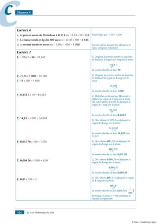 — © Cned, mathématiques 6e, 2008104
cc Séquence 4
Exercice 6
a) Le prix en euros de 10 timbres à 0,53 € est : 0,53 x 10 = 5,3.
b) La masse totale en kg des 100 sacs est : 25,43 x 100 = 2 543.
c) La recette totale en euros est : 1,50 x 1 000 = 1 500.
N’oublie pas que : 1,50 = 1,500
Les trois calculs devaient être effectués à la
main, sans poser d’opération.
Exercice 7
1) 1,956 7 x 10 = 19,567
2) 26,18 x 1 000 = 26 180
3) 16 x 100 = 1 600
4) 8,442 3 x 10 = 84,423
5) 14,92 x 1 000 = 14 920
6) 0,012 78 x 100 = 1,278
7) 0,004 76 x 1 000 = 4,76
8) 0,01 x 100 = 1
1) On passe du premier nombre au deuxième
en déplaçant la virgule de 1 rang vers la droite :
1,956 7
Le nombre cherché est donc 10.
2) On passe du premier nombre au deuxième
en déplaçant la virgule de 3 rangs vers la
droite :
26,180
Le nombre cherché est donc 1 000.
4) Multiplier un décimal par 10 revient à
déplacer sa virgule de 1 rang vers la droite.
On a donc obtenu 84,423 en déplaçant la
virgule de 1 rang vers la droite.
84,423
Le nombre cherché est donc 8,442 3.
5) On a obtenu 14 920,0 en déplaçant la
virgule de 3 rangs vers la droite.
14 920,0
Le nombre cherché est donc 14,920 (soit
14,92)
6) On a obtenu 001,278 en déplaçant la
virgule de 2 rangs vers la droite.
001,278
Le nombre cherché est donc 0,012 78.
7) On a obtenu 0 004,76 en déplaçant la
virgule de 3 rangs vers la droite.
0 004,76
Le nombre cherché est donc 0,004 76.
8) On a obtenu 001,0 en déplaçant la virgule
de 2 rangs vers la droite.
001,0
Le nombre cherché est donc 0,01 (soit
1
100
)
Remarque : Comme 1 = 100 centièmes, le
résultat était prévisible.
© Cned – Académie en ligne
 