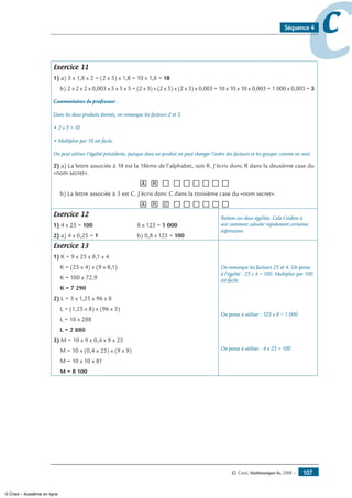 © Cned, Mathématiques 6e, 2008 — 107
ccSéquence 4
Exercice 11
1) a) 5 x 1,8 x 2 = (2 x 5) x 1,8 = 10 x 1,8 = 18
b) 2 x 2 x 2 x 0,003 x 5 x 5 x 5 = (2 x 5) x (2 x 5) x (2 x 5) x 0,003 = 10 x 10 x 10 x 0,003 = 1 000 x 0,003 = 3
Commentaires du professeur :
Dans les deux produits donnés, on remarque les facteurs 2 et 5.
• 2 x 5 = 10
• Multiplier par 10 est facile.
On peut utiliser l’égalité précédente, puisque dans un produit on peut changer l’ordre des facteurs et les grouper comme on veut.
2) a) La lettre associée à 18 est la 18ème de l’alphabet, soit R. J’écris donc R dans la deuxième case du
«nom secret».
[A] [R] [__] [__][__][__][__][__][__]
b) La lettre associée à 3 est C. J’écris donc C dans la troisième case du «nom secret».
[A] [R] [C] [__][__][__][__][__][__]
Exercice 12
1) 4 x 25 = 100	 8 x 125 = 1 000
2) a) 4 x 0,25 = 1	 b) 0,8 x 125 = 100
Retiens ces deux égalités. Cela t’aidera à
voir comment calculer rapidement certaines
expressions.
Exercice 13
1) K = 9 x 25 x 8,1 x 4
K = (25 x 4) x (9 x 8,1)
K = 100 x 72,9
K = 7 290
2) L = 3 x 1,25 x 96 x 8
L = (1,25 x 8) x (96 x 3)
L = 10 x 288
L = 2 880
3) M = 10 x 9 x 0,4 x 9 x 25
M = 10 x (0,4 x 25) x (9 x 9)
M = 10 x 10 x 81
M = 8 100
On remarque les facteurs 25 et 4. On pense
à l’égalité : 25 x 4 = 100. Multiplier par 100
est facile.
On pense à utiliser : 125 x 8 = 1 000
On pense à utiliser : 4 x 25 = 100
© Cned – Académie en ligne
 