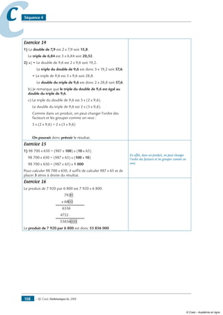 — © Cned, mathématiques 6e, 2008108
cc Séquence 4
Exercice 14
1) Le double de 7,9 est 2 x 7,9 soit 15,8.
Le triple de 6,84 est 3 x 6,84 soit 20,52.
2) a) • Le double de 9,6 est 2 x 9,6 soit 19,2.
Le triple du double de 9,6 est donc 3 x 19,2 soit 57,6.
• Le triple de 9,6 est 3 x 9,6 soit 28,8.
Le double du triple de 9,6 est donc 2 x 28,8 soit 57,6.
b) Je remarque que le triple du double de 9,6 est égal au
double du triple de 9,6.
c) Le triple du double de 9,6 est 3 x (2 x 9,6).
Le double du triple de 9,6 est 2 x (3 x 9,6).
Comme dans un produit, on peut changer l’ordre des
facteurs et les grouper comme on veut :
3 x (2 x 9,6) = 2 x (3 x 9,6)
On pouvait donc prévoir le résultat.
Exercice 15
1) 98 700 x 650 = (987 x 100) x (10 x 65)
98 700 x 650 = (987 x 65) x (100 x 10)
98 700 x 650 = (987 x 65) x 1 000
Pour calculer 98 700 x 650, il suffit de calculer 987 x 65 et de
placer 3 zéros à droite du résultat.
En effet, dans un produit, on peut changer
l’ordre des facteurs et les grouper comme on
veut.
Exercice 16
Le produit de 7 920 par 6 800 est 7 920 x 6 800.
	 792000
	 x 680000
	 6336000
	 4752 .000
	 53856000
Le produit de 7 920 par 6 800 est donc 53 856 000.
© Cned – Académie en ligne
 