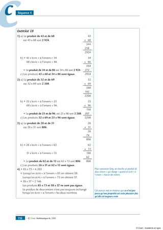 — © Cned, mathématiques 6e, 2008110
cc Séquence 4
Exercice 18
1) a) Le produit de 43 et de 68	 43
est 43 x 68 soit 2 924.	 x 68
	 344
	 258 .
	 2924
b) • 43 s’écrit « à l’envers » 34.	 34
68 s’écrit « à l’envers » 86.	 x 86
	 204
• Le produit de 34 et de 86 est 34 x 86 soit 2 924.	 272 .
c) Les produits 43 x 68 et 34 x 86 sont égaux.	 2924
2) a) Le produit de 32 et de 69	 32
est 32 x 69 soit 2 208.	 x 69
	 288
	 192 .
	 2208
b) • 32 s’écrit « à l’envers » 23.	 23
69 s’écrit « à l’envers » 96.	 x 96
	 138
• Le produit de 23 et de 96, est 23 x 96 soit 2 208.	 207 .
c) Les produits 32 x 69 et 23 x 96 sont égaux.	 2208
3) a) Le produit de 26 et de 31	 26
est 26 x 31 soit 806.	 x 31
	 26
	 780
	 806
b) • 26 s’écrit « à l’envers » 62.	 62
	 x 13
31 s’écrit « à l’envers » 13.	 186
	 620
• Le produit de 62 et de 13 est 62 x 13 soit 806.	 806
c) Les produits 26 x 31 et 62 x 13 sont égaux.
4) • 85 x 73 = 6 205
• Lorsqu’on écrit « à l’envers » 85 on obtient 58.
Lorsqu’on écrit « à l’envers » 73 on obtient 37.
• 58 x 37 = 2 146
Les produits 85 x 73 et 58 x 37 ne sont pas égaux.
Le produit de deux entiers n’est pas toujours inchangé
lorsqu’on écrit « à l’envers » les deux nombres.
Pour convaincre Sony, on cherche un produit de
deux entiers « qui change » quand on écrit « à
l’envers » chacun des entiers.
Cet exercice met en évidence que ce n’est pas
parce qu’une propriété est vraie plusieurs fois
qu’elle est toujours vraie.
© Cned – Académie en ligne
 