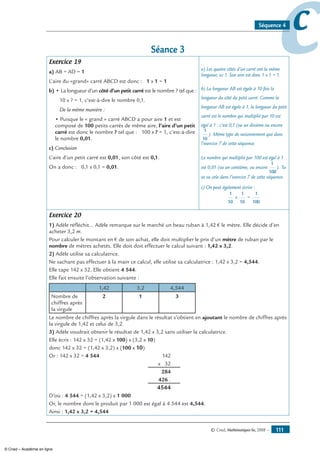 © Cned, Mathématiques 6e, 2008 — 111
ccSéquence 4
Séance 3
Exercice 19
a) AB = AD = 1
L’aire du «grand» carré ABCD est donc : 1 x 1 = 1
b) • La longueur d’un côté d’un petit carré est le nombre ? tel que :
10 x ? = 1, c’est-à-dire le nombre 0,1.
De la même manière :
• Puisque le « grand » carré ABCD a pour aire 1 et est
composé de 100 petits carrés de même aire, l’aire d’un petit
carré est donc le nombre ? tel que : 100 x ? = 1, c’est-à-dire
le nombre 0,01.
c) Conclusion
L’aire d’un petit carré est 0,01, son côté est 0,1.
On a donc : 0,1 x 0,1 = 0,01.
a) Les quatre côtés d’un carré ont la même
longueur, ici 1. Son aire est donc 1 x 1 = 1.
b) La longueur AB est égale à 10 fois la
longueur du côté du petit carré. Comme la
longueur AB est égale à 1, la longueur du petit
carré est le nombre qui multiplié par 10 est
égal à 1 : c’est 0,1 (ou un dixième ou encore
1
10
). Même type de raisonnement que dans
l’exercice 7 de cette séquence.
Le nombre qui multiplié par 100 est égal à 1
est 0,01 (ou un centième, ou encore
1
100
). Tu
as vu cela dans l’exercice 7 de cette séquence.
c) On peut également écrire :
1
10
x
1
10
=
1
100
Exercice 20
1) Adèle réfléchit… Adèle remarque sur le marché un beau ruban à 1,42 € le mètre. Elle décide d’en
acheter 3,2 m.
Pour calculer le montant en € de son achat, elle doit multiplier le prix d’un mètre de ruban par le
nombre de mètres achetés. Elle doit doit effectuer le calcul suivant : 1,42 x 3,2.
2) Adèle utilise sa calculatrice.
Ne sachant pas effectuer à la main ce calcul, elle utilise sa calculatrice : 1,42 x 3,2 = 4,544.
Elle tape 142 x 32. Elle obtient 4 544.
Elle fait ensuite l’observation suivante :
1,42 3,2 4,544
Nombre de
chiffres après
la virgule
2 1 3
Le nombre de chiffres après la virgule dans le résultat s’obtient en ajoutant le nombre de chiffres après
la virgule de 1,42 et celui de 3,2.
3) Adèle voudrait obtenir le résultat de 1,42 x 3,2 sans utiliser la calculatrice.
Elle écrit : 142 x 32 = (1,42 x 100) x (3,2 x 10)
donc 142 x 32 = (1,42 x 3,2) x (100 x 10)
Or : 142 x 32 = 4 544	 142
	 x 32
	 284
	 426 .
	 4544
D’où : 4 544 = (1,42 x 3,2) x 1 000
Or, le nombre dont le produit par 1 000 est égal à 4 544 est 4,544.
Ainsi : 1,42 x 3,2 = 4,544
© Cned – Académie en ligne
 