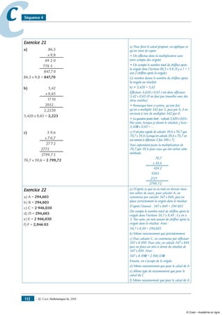 — © Cned, mathématiques 6e, 2008112
cc Séquence 4
Exercice 21
a) 	 86,5
	 x 9,8
	 69,2,0
	 778,5, .
	 847,7,0
86,5 x 9,8 = 847,70
b)	 3,42
	 x 0,65
	 17,10
	 2052 .
	 2,2230
3,420 x 0,65 = 2,223
c)	 3,9,6
	 x 7,0,7
	 27,7,2
	 2772,0,0
	 2799,7,2
70,7 x 39,6 = 2 799,72
a) Pour faire le calcul proposé, on applique ce
qu’on vient de copier.
• On effectue donc la multiplication sans
tenir compte des virgules
• On compte le nombre total de chiffres après
la virgule dans l’écriture 86,5 x 9,8 (Il y a 1 + 1
soit 2 chiffres après la virgule)
Ce nombre donne le nombre de chiffres après
la virgule au résultat.
b) • 3,420 = 3,42
Effectuer 3,420 x 0,65 c’est donc effectuer
3,42 x 0,65 (Il ne faut pas travailler avec des
zéros inutiles)
• Remarque bien ci-contre, qu’une fois
qu’on a multiplié 342 par 5, puis par 6, il ne
servirait à rien de multiplier 342 par 0.
• Laquestionposéeétait:«calcule3,420x0,65».
Par suite, lorsque je donne le résultat, j’écris :
3,420 x 0,65 = …
c) Il est plus rapide de calculer 39,6 x 70,7 que
70,7 x 39,6 (Lorsqu’on calcule 39,6 x 70,7 on
est amené à effectuer 2 fois 396 x 7)
Voici cependant posée la multiplication de
70,7 par 39,6 pour ceux qui ont utilisé cette
méthode.
	 70,7
	 x 39,6
	 424,2
	 6363,0
	 21210,0
	 2799,7,2
Exercice 22
a) A = 294,603
b) B = 294,603
c) C = 2 946,030
d) D = 294,603
e) E = 2 946,030
f) F = 2,946 03
a) D’après ce que tu as noté en dernier dans
ton cahier de cours, pour calculer A, on
commence par calculer 347 x 849, puis on
place correctement la virgule dans le résultat.
D’après l’énoncé : 347 x 849 = 294 603
On compte le nombre total de chiffres après la
virgule dans l’écriture 34,7 x 8,49 : il y en a
3. Par suite, on met autant de chiffres après la
virgule dans le résultat. Ainsi :
34,7 x 8,49 = 294,603
b) Même raisonnement que précédemment.
c) Pour calculer C, on commence par effectuer
347 x 8 490. Pour cela, on calcule 347 x 849
puis on place un zéro à droite du résultat de
347 x 849. Ainsi :
347 x 8 490 = 2 946 030
Ensuite, on s’occupe de la virgule.
d) Même raisonnement que pour le calcul de A
e) Même type de raisonnement que pour le
calcul de C
f) Même raisonnement que pour le calcul de A
© Cned – Académie en ligne
 