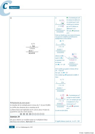 — © Cned, mathématiques 6e, 2008114
cc Séquence 4
c)
	 4,7,3
	 x 9,6
	 2,8,3,8
	 42,5,7,0
	 45,4,0,8
2) Recherche du nom secret :
Le résultat de la multiplication à trous du 1- b) est 43,884.
Le chiffre des dixièmes de ce résultat est 8.
La 8ème lettre de l’alphabet est H. J’écris donc H dans la
quatrième case du «nom secret».
[A] [R] [C] [H][__][__][__][__][__]
c) 		 n x 3 se termine par un 8.
		 En récitant la table de 3,
		 on constate que le seul
		 résultat qui se termine
		 par un 8 s’obtient en
		 effectuant 3 x 6.
		 Par suite, n représente
		 un 6.
Grâce au résultat que nous venons de trouver,
nous pouvons compléter partiellement la
multiplication à trous donnée :
	
	
	
	
	
	
	
obtenu en effec- 	
tuant 6 x n et	
en ajoutant 4 de	
de retenue
(6 x n) + 4 = 28
Or le nombre qui ajouté à 4 donne 28 est
28 – 4 soit 24.
Par suite : 6 x n = 24
On en déduit que n représente le chiffre 4.
Ainsi :
	
	
	
	 1
	
		 n x 3 se termine par un 7.
		 Lorsqu’on récite la table
		 de 3, on constate que seul
		 le résultat de 3 x 9 se
		 termine par un 7.
		 Par suite,n représente
		 un 9.
La suite est alors facile.
Exercice 24
On peut obtenir un nombre entier en multipliant deux
décimaux non entiers : 0,4 x 2,5 = 1 ﬂ égalité obtenue à partir de : 4 x 25 = 100
7
x
®®®
®®
n
8
®,
3
82
7
,®
®
®
®®
7
x
®®®
®®
8
®,
3
82
7
,n
®
®®
6
3
7
x
®®®
®®
8
®,
3
82
7
,n
®
®®
6
3
7
x
®®®
®®
8
®,
3
82
7
,
®
®®
6
3
4
7
x
®®®
®®
8
®,
3
82
7
,
n
®®
6
3
4
© Cned – Académie en ligne
 