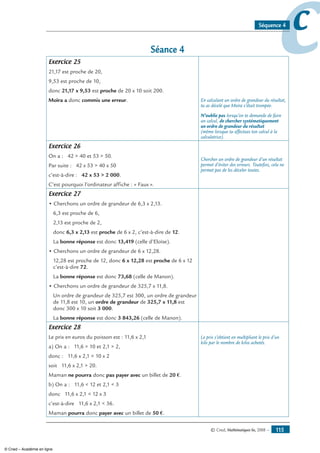 © Cned, Mathématiques 6e, 2008 — 115
ccSéquence 4
Séance 4
Exercice 25
21,17 est proche de 20,
9,53 est proche de 10,
donc 21,17 x 9,53 est proche de 20 x 10 soit 200.
Moïra a donc commis une erreur. En calculant un ordre de grandeur du résultat,
tu as décelé que Moïra s’était trompée.
N’oublie pas lorsqu’on te demande de faire
un calcul, de chercher systématiquement
un ordre de grandeur du résultat
(même lorsque tu effectues ton calcul à la
calculatrice).
Exercice 26
On a : 42  40 et 53  50.
Par suite : 42 x 53  40 x 50
c’est-à-dire : 42 x 53  2 000.
C’est pourquoi l’ordinateur affiche : « Faux ».
Chercher un ordre de grandeur d’un résultat
permet d’éviter des erreurs. Toutefois, cela ne
permet pas de les déceler toutes.
Exercice 27
• Cherchons un ordre de grandeur de 6,3 x 2,13.
6,3 est proche de 6,
2,13 est proche de 2,
donc 6,3 x 2,13 est proche de 6 x 2, c’est-à-dire de 12.
La bonne réponse est donc 13,419 (celle d’Eloïse).
• Cherchons un ordre de grandeur de 6 x 12,28.
12,28 est proche de 12, donc 6 x 12,28 est proche de 6 x 12
c’est-à-dire 72.
La bonne réponse est donc 73,68 (celle de Manon).
• Cherchons un ordre de grandeur de 325,7 x 11,8.
Un ordre de grandeur de 325,7 est 300, un ordre de grandeur
de 11,8 est 10, un ordre de grandeur de 325,7 x 11,8 est
donc 300 x 10 soit 3 000.
La bonne réponse est donc 3 843,26 (celle de Manon).
Exercice 28
Le prix en euros du poisson est : 11,6 x 2,1
a) On a : 11,6  10 et 2,1  2,
donc : 11,6 x 2,1  10 x 2
soit 11,6 x 2,1  20.
Maman ne pourra donc pas payer avec un billet de 20 €.
b) On a : 11,6  12 et 2,1  3
donc 11,6 x 2,1  12 x 3
c’est-à-dire 11,6 x 2,1  36.
Maman pourra donc payer avec un billet de 50 €.
Le prix s’obtient en multipliant le prix d’un
kilo par le nombre de kilos achetés.
© Cned – Académie en ligne
 