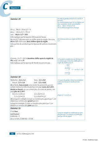 — © Cned, mathématiques 6e, 2008116
cc Séquence 4
Exercice 29
On a : 68,4  70 et 5,7  6
donc : 68,4 x 5,7  70 x 6
soit : 68,4 x 5,7  420
Cela explique que la réponse d’Amaury est fausse.
68,4 et 5,7 s’écrivent avec un chiffre après la virgule. Par suite,
68,4 x 5,7 s’écrit avec deux chiffres après la virgule.
Cela permet de conclure que la réponse de Ludivine ne convient
pas.
Comme : 4 x 7 = 28, le deuxième chiffre après la virgule de
68,4 x 5,7 est un 8.
Cela explique que la réponse de Mareb ne convient pas.
Un ordre de grandeur de 68,4 x 5,7 est 70 x 6
soit 420.
Les résultats proposés par les trois enfants sont
donc, au premier abord, vraisemblables.
On a : 68,4  70 et 5,7  6.
On en déduit une première remarque.
On s’intéresse alors aux virgules de 68,4 et
5,7.
Si l’on pose la multiplication de 68,4 par 5,7
on constate que le deuxième chiffre après la
virgule du résultat est un 8.
	 68,4
	 x 5,7
	 ........8	 — car 4 x 7 = 28
	 ..........
	 ........8
Exercice 30
1) Ritchie : 2,3 x 3,2	 Sony : 2,3 x 0,8
Pascal : 2,3 x 2,6	 Jade : 2,3 x 0,65
2) a) Seuls, Sony et Jade (c’est-à-dire les personnes qui ont
acheté moins d’un kilo de pêches) ont payé moins de 2,30 €.
Ritchie et Pascal, qui ont acheté plus d’un kilo de pêches, ont
payé plus de 2,30 €.
b) 2,3 x 3,2  2,3	 2,3 x 0,8  2,3
2,3 x 2,6  2,3	 2,3 x 0,65  2,3
3) Lorsqu’on multiplie 2,3 par un nombre plus grand que 1, on
obtient un nombre plus grand que 2,3.
Lorsqu’on multiplie 2,3 par un nombre plus petit que 1, on
obtient un nombre plus petit que 2,3.
1) Le prix des pêches s’obtient en multipliant
le prix d’un kilo par le nombre de kilos
achetés.
d’après le 1) et le 2) a)
Exercice 31
C’est faux.
Justification :
0,999 96  1
donc 4 729 x 0,999 96  4 729
Lorsqu’on multiplie un nombre par un autre
plus petit que 1, on obtient un nombre plus
petit que celui du départ.
© Cned – Académie en ligne
 