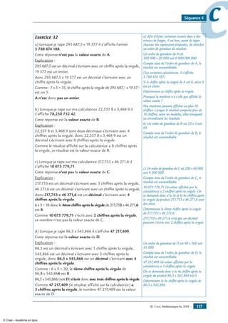 © Cned, Mathématiques 6e, 2008 — 117
ccSéquence 4
Exercice 32
a) Lorsque je tape 295 687,5 x 19 577 il s’affiche l’entier
5 788 674 188.
Cette réponse n’est pas la valeur exacte de A.
Explication :
295 687,5 est un décimal s’écrivant avec un chiffre après la virgule,
19 577 est un entier,
donc 295 687,5 x 19 577 est un décimal s’écrivant avec un
chiffre après la virgule.
Comme : 7 x 5 = 35, le chiffre après la virgule de 295 687,5 x 19 577
est un 5.
A n’est donc pas un entier.
b) Lorsque je tape sur ma calculatrice 22,557 8 x 3,468 9 il
s’affiche 78,250 752 42.
Cette réponse est la valeur exacte de B.
Explication :
22,557 8 et 3,468 9 sont deux décimaux s’écrivant avec 4
chiffres après la virgule, donc 22,557 8 x 3,468 9 est un
décimal s’écrivant avec 8 chiffres après la virgule.
Comme le résultat affiché sur la calculatrice a 8 chiffres après
la virgule, ce résultat est la valeur exacte de B.
c) Lorsque je tape sur ma calculatrice 217,753 x 46 271,6 il
s’affiche 10 075 779,71.
Cette réponse n’est pas la valeur exacte de C.
Explication :
217,753 est un décimal s’écrivant avec 3 chiffres après la virgule,
46 271,6 est un décimal s’écrivant avec un chiffre après la virgule,
donc 217,753 x 46 271,6 est un décimal s’écrivant avec 4
chiffres après la virgule.
6 x 3 = 18 donc le 4ème chiffre après la virgule de 217,753 x 46 271,6
est 8.
Comme 10 075 779,71 s’écrit avec 2 chiffres après la virgule,
ce nombre n’est pas la valeur exacte de C.
d) Lorsque je tape 86,5 x 545,866 il s’affiche 47 217,409.
Cette réponse est la valeur exacte de D.
Explication :
86,5 est un décimal s’écrivant avec 1 chiffre après la virgule,
545,866 est un décimal s’écrivant avec 3 chiffres après la
virgule, donc 86,5 x 545,866 est un décimal s’écrivant avec 4
chiffres après la virgule.
Comme : 6 x 5 = 30, le 4ème chiffre après la virgule de
86,5 x 545,866 est 0.
86,5 x 545,866 (soit D) s’écrit donc avec trois chiffres après la virgule.
Comme 47 217,409 (le résultat affiché sur la calculatrice) a
3 chiffres après la virgule, le nombre 47 217,409 est la valeur
exacte de D.
a) Afin d’éviter certaines erreurs dues à des
erreurs de frappe, il est bon, avant de taper
chacune des expressions proposées, de chercher
un ordre de grandeur du résultat.
Un ordre de grandeur de A est
300 000 x 20 000 soit 6 000 000 000.
Compte tenu de l’ordre de grandeur de A, le
résultat est vraisemblable.
(Sur certaines calculatrices, il s’affiche
5 788 674 187)
Si le chiffre après la virgule de A est 0, alors A
est un entier.
Déterminons ce chiffre après la virgule.
Pourquoi la machine n’a-t-elle pas affiché la
valeur exacte ?
Nos machines peuvent afficher au plus 10
chiffres. Lorsque le résultat comporte plus de
10 chiffres, selon les modèles, elles tronquent
ou arrondissent les résultats.
b) Un ordre de grandeur de B est 23 x 3 soit
69.
Compte tenu de l’ordre de grandeur de B, le
résultat est vraisemblable.
c) Un ordre de grandeur de C est 200 x 46 000
soit 9 200 000.
Compte tenu de l’ordre de grandeur de C, le
résultat est vraisemblable.
10 075 779,71 (la valeur affichée par la
calculatrice) a 2 chiffres après la virgule. On
se demande donc si le 3e et le 4e chiffres après
la virgule du produit 217,753 x 46 271,6 sont
des zéros.
Déterminons le 4ème chiffre après la virgule
de 217,753 x 46 271,6.
217,753 x 46 271,6 n’est pas un décimal
pouvant s’écrire avec 2 chiffres après la virgule.
Un ordre de grandeur de D est 90 x 500 soit
45 000.
Compte tenu de l’ordre de grandeur de D, le
résultat est vraisemblable.
47 217,409 (la valeur affichée par la
calculatrice) a 3 chiffres après la virgule.
On se demande donc si le 4e chiffre après la
virgule du produit 86,5 x 545,866 est 0.
Déterminons le 4e chiffre après la virgule de
86,5 x 545,866.
© Cned – Académie en ligne
 