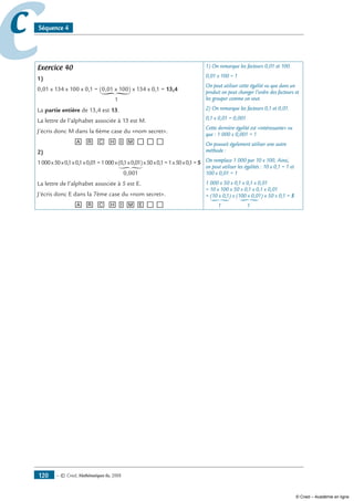 — © Cned, mathématiques 6e, 2008120
cc Séquence 4
Exercice 40
1)
0,01 x 134 x 100 x 0,1 = (0,01 x 100) x 134 x 0,1 = 13,4
1
La partie entière de 13,4 est 13.
La lettre de l’alphabet associée à 13 est M.
J’écris donc M dans la 6ème case du «nom secret».
[A] [R] [C] [H][I][M][__][__][__]
2)
1000x50x0,1x0,1x0,01=1000x(0,1x0,01)x50x0,1=1x50x0,1=5
0,001
La lettre de l’alphabet associée à 5 est E.
J’écris donc E dans la 7ème case du «nom secret».
[A] [R] [C] [H][I][M][E][__][__]
1) On remarque les facteurs 0,01 et 100.
0,01 x 100 = 1
On peut utiliser cette égalité vu que dans un
produit on peut changer l’ordre des facteurs et
les grouper comme on veut.
2) On remarque les facteurs 0,1 et 0,01.
0,1 x 0,01 = 0,001
Cette dernière égalité est «intéressante» vu
que : 1 000 x 0,001 = 1
On pouvait également utiliser une autre
méthode :
On remplace 1 000 par 10 x 100. Ainsi,
on peut utiliser les égalités : 10 x 0,1 = 1 et
100 x 0,01 = 1
1 000 x 50 x 0,1 x 0,1 x 0,01
= 10 x 100 x 50 x 0,1 x 0,1 x 0,01
= (10 x 0,1) x (100 x 0,01) x 50 x 0,1 = 5
1 1
© Cned – Académie en ligne
 