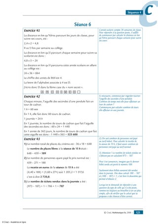 © Cned, Mathématiques 6e, 2008 — 121
ccSéquence 4
Séance 6
Exercice 41
La distance en km qu’Ydriss parcourt les jours de classe, pour
suivre ses cours, est :
2,4 x 2 = 4,8
Il va 5 fois par semaine au collège.
La distance en km qu’il parcourt chaque semaine pour suivre sa
scolarité est donc :
4,8 x 5 = 24
La distance en km qu’il parcourra cette année scolaire en allant
au collège est :
24 x 36 = 864
Le chiffre des unités de 864 est 4.
La lettre de l’alphabet associée à 4 est D.
J’écris donc D dans la 8ème case du « nom secret ».
[A] [R] [C] [H][I][M][E][D][__]
L’année scolaire compte 36 semaines de classe.
Pour répondre à la question posée, il sufffit
de commencer par calculer la distance en km
qu’Ydriss parcourt chaque semaine pour suivre
ses cours.
Exercice 42
Chaque minute, l’aiguille des secondes d’une pendule fait un
tour de cadran.
1 h = 60 min
En 1 h, elle fait donc 60 tours de cadran.
1 journée = 24 h
En 1 journée, le nombre de tours de cadran que fait l’aiguille
des secondes est donc : 60 x 24 = 1 440
En 1 année de 365 jours, le nombre de tours de cadran que fait
cette aiguille est donc : 1 440 x 365 = 525 600
Si nécessaire, commence par regarder tourner
l’aiguille des secondes d’une pendule.
Combien de temps met-elle pour effectuer un
tour de cadran ?
Commençons par calculer combien de tours
elle effectue en une journée.
Exercice 43
1) Le nombre total de places du cinéma est : 36 x 18 = 648
Le nombre de places libres à la séance de 15 h était :
648 – 459 = 189
2) Le nombre de personnes ayant payé le prix normal est :
459 – 271 = 188
La recette en euros de la séance de 15 h a été
(6,40 x 188) + (5,60 x 271) soit 1 203,2 + 1 517,6
c’est-à-dire 2 720,8.
3) Le nombre de tickets vendus dans la journée a été :
(973 – 187) + 1 = 786 + 1 = 787
2) On sait combien de personnes ont payé
au tarif réduit. Pour calculer la recette de
la séance de 15 h, il faut savoir combien de
personnes ont payé au tarif normal.
3) Attention ! Le nombre de tickets vendus ne
s’obtient pas en calculant 973 – 187.
Pour t’en convaincre, imagine que le dernier
billet vendu ait porté le numéro 188.
Seulement deux billets auraient été vendus
dans la journée. Des deux calculs 188 – 187
et (188 – 187) + 1, c’est bien le deuxième qui
permet d’obtenir 2.
Lorsqu’on te demande de répondre à une
question du type de celle qui t’a été posée,
ramène-toi toujours au brouillon à un cas plus
simple, afin de vérifier que le calcul que tu
proposes a des chances d’être correct.
© Cned – Académie en ligne
 