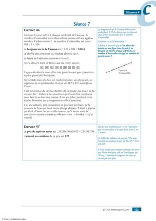 © Cned, Mathématiques 6e, 2008 — 123
ccSéquence 4
Séance 7
Exercice 46
Comme il y a un arbre à chaque extrémité de l’avenue, le
nombre d’intervalles entre deux arbres consécutifs est égal au
nombre d’arbres moins 1. Le nombre d’intervalles est donc :
105 – 1 = 104
La longueur en m de l’avenue est : 5,10 x 104 = 530,4
Le chiffre des centaines du résultat obtenu est 5.
La lettre de l’alphabet associée à 5 est E.
J’écris donc E dans la 9ème case du «nom secret».
[A] [R] [C] [H][I][M][E][D][E]
Il apparaît alors le nom d’un très grand savant grec (peut-être
le plus grand de l’Antiquité).
Archimède était à la fois un mathématicien, un physicien, un
ingénieur et un philosophe. Il vécut de 287 à 212 avant Jésus
Christ.
Il est l’inventeur de la roue dentée, de la poulie, du levier, de la
vis sans fin… Grâce à des machines qu’il avait fait construire
pour lancer au loin des pierres, il tint en échec pendant trois
ans les Romains qui assiégeaient sa ville (Syracuse).
Il a, par ailleurs, pris conscience en prenant son bain, de la
poussée de l’eau sur tout corps plongé dedans. Il était si joyeux,
paraît-il, d’avoir fait cette découverte, qu’il serait sorti de
son bain et aurait traversé sa ville en criant : « Euréka ! » (J’ai
trouvé)
La longueur en m de l’avenue s’obtient en
multipliant 5,10 (la distance en m séparant
deux arbres consécutifs) par le nombre
d’intervalles.
Combien y a-t-il d’intervalles ?
Il fallait se souvenir que si l’on place des
points sur une ligne (non fermée), en
plaçant un point à chaque extrémité, le
nombre d’intervalles est égal au nombre de
points moins 1.
5 points
4 intervalles
Exercice 47
Le prix du tapis en euros est : 357,10 x 0,630 07 = 224,997 99
L’arrondi au centième de ce prix est 225.
On fait une multiplication. C’est l’opération
que tu aurais faite si le tapis avait coûté 2 ou
3 dinars.
Le chiffre des millièmes du prix est 7. Par suite
l’arrondi au centième du prix est 224,99 + 0,01
soit 225.
Il était inutile, pour traiter l’exercice, de savoir
que Pierre-Yves était allé en Tunisie pour ses
30 ans. Connaître la longueur du tapis ne
servait pas non plus.
© Cned – Académie en ligne
 
