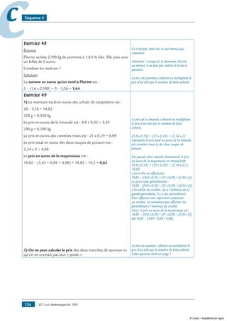 — © Cned, mathématiques 6e, 2008124
cc Séquence 4
Exercice 48
Énoncé
Florine achète 2,100 kg de pommes à 1,6 € le kilo. Elle paie avec
un billet de 5 euros.
Combien lui rend-on ?
Solution
La somme en euros qu’on rend à Florine est :
5 – (1,6 x 2,100) = 5 – 3,36 = 1,64
Ce n’est pas, bien sûr, le seul énoncé qui
convienne.
Attention ! Lorsqu’on te demande d’écrire
un énoncé, il ne faut pas oublier d’écrire la
question.
Le prix des pommes s’obtient en multipliant le
prix d’un kilo par le nombre de kilos achetés.
Exercice 49
1) Le montant total en euros des achats de Léopoldine est :
20 – 5,18 = 14,82
350 g = 0,350 kg
Le prix en euros de la limande est : 9,8 x 0,35 = 3,43
290 g = 0,290 kg
Le prix en euros des crevettes roses est : 21 x 0,29 = 6,09
Le prix total en euros des deux soupes de poisson est :
2,34 x 2 = 4,68
Le prix en euros de la mayonnaise est :
14,82 – (3,43 + 6,09 + 4,68) = 14,82 – 14,2 = 0,62
2) On ne peut calculer le prix des deux tranches de saumon vu
qu’on ne connaît pas leur « poids ».
Le prix de la limande s’obtient en multipliant
le prix d’un kilo par le nombre de kilos
achetés.
(9,8 x 0,35) + (21 x 0,29) + (2,34 x 2)
représente le prix total en euros de la limande,
des crevettes roses et des deux soupes de
poisson.
On pouvait donc calculer directement le prix
en euros de la mayonnaise en retranchant
(9,8 x 0,35) + (21 x 0,29) + (2,34 x 2) à
14,82
c’est-à-dire en effectuant :
14,82–((9,8x0,35)+(21x0,29)+(2,34x2))
ce qu’on note généralement :
14,82–[(9,8x0,35)+(21x0,29)+(2,34x2)]
(On utilise un crochet, car à l’intérieur de la
grande parenthèse, il y a des parenthèses)
Pour effectuer une expression contenant
un crochet, on commence par effectuer les
parenthèses à l’intérieur du crochet.
Ainsi, le prix en euros de la mayonnaise est :
14,82–[(9,8x0,35)+(21x0,29)+(2,34x2)]
soit14,82–(3,43+6,09+4,68)…
Le prix du saumon s’obtient en multipliant le
prix d’un kilo par le nombre de kilos achetés.
Cette question était un piège !
© Cned – Académie en ligne
 