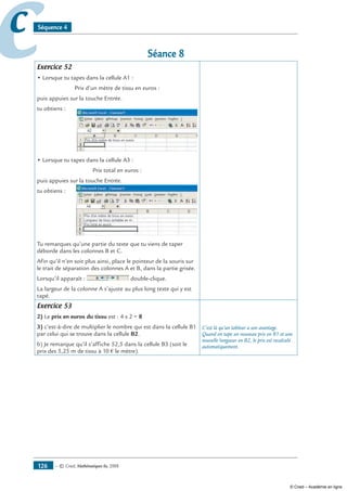 — © Cned, mathématiques 6e, 2008126
cc Séquence 4
Séance 8
Exercice 52
• Lorsque tu tapes dans la cellule A1 :
Prix d’un mètre de tissu en euros :
puis appuies sur la touche Entrée.
tu obtiens :
• Lorsque tu tapes dans la cellule A3 :
Prix total en euros :
puis appuies sur la touche Entrée.
tu obtiens :
Tu remarques qu’une partie du texte que tu viens de taper
déborde dans les colonnes B et C.
Afin qu’il n’en soit plus ainsi, place le pointeur de la souris sur
le trait de séparation des colonnes A et B, dans la partie grisée.
Lorsqu’il apparaît : double-clique.
La largeur de la colonne A s’ajuste au plus long texte qui y est
tapé.
Exercice 53
2) Le prix en euros du tissu est : 4 x 2 = 8
3) c’est-à-dire de multiplier le nombre qui est dans la cellule B1
par celui qui se trouve dans la cellule B2.
b) Je remarque qu’il s’affiche 52,5 dans la cellule B3 (soit le
prix des 5,25 m de tissu à 10 € le mètre).
C’est là qu’un tableur a son avantage.
Quand on tape un nouveau prix en B1 et une
nouvelle longueur en B2, le prix est recalculé
automatiquement.
© Cned – Académie en ligne
 