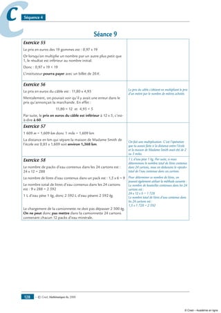— © Cned, mathématiques 6e, 2008128
cc Séquence 4
Séance 9
Exercice 55
Le prix en euros des 19 gommes est : 0,97 x 19
Or lorsqu’on multiplie un nombre par un autre plus petit que
1, le résultat est inférieur au nombre initial.
Donc : 0,97 x 19  19
L’instituteur pourra payer avec un billet de 20 €.
Exercice 56
Le prix en euros du câble est : 11,80 x 4,95
Mentalement, on pouvait voir qu’il y avait une erreur dans le
prix qu’annonçait la marchande. En effet :
11,80  12 et 4,95  5
Par suite, le prix en euros du câble est inférieur à 12 x 5, c’est-
à-dire à 60.
Le prix du câble s’obtient en multipliant le prix
d’un mètre par le nombre de mètres achetés.
Exercice 57
1 609 m = 1,609 km donc 1 mile = 1,609 km
La distance en km qui sépare la maison de Madame Smith de
l’école est 0,85 x 1,609 soit environ 1,368 km.
On fait une multiplication. C’est l’opération
que tu aurais faite si la distance entre l’école
et la maison de Madame Smith avait été de 2
ou 3 miles.
Exercice 58
Le nombre de packs d’eau contenus dans les 24 cartons est :
24 x 12 = 288
Le nombre de litres d’eau contenus dans un pack est : 1,5 x 6 = 9
Le nombre total de litres d’eau contenus dans les 24 cartons
est : 9 x 288 = 2 592
1 L d’eau pèse 1 kg, donc 2 592 L d’eau pèsent 2 592 kg.
Le chargement de la camionnette ne doit pas dépasser 2 500 kg.
On ne peut donc pas mettre dans la camionnette 24 cartons
contenant chacun 12 packs d’eau minérale.
1 L d’eau pèse 1 kg. Par suite, si nous
déterminons le nombre total de litres contenus
dans 24 cartons, nous en déduisons le «poids»
total de l’eau contenue dans ces cartons.
Pour déterminer ce nombre de litres, on
pouvait également utiliser la méthode suivante :
Le nombre de bouteilles contenues dans les 24
cartons est :
24 x 12 x 6 = 1 728
Le nombre total de litres d’eau contenus dans
les 24 cartons est :
1,5 x 1 728 = 2 592
© Cned – Académie en ligne
 
