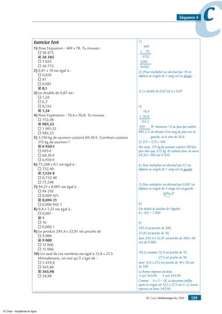 © Cned, Mathématiques 6e, 2008 — 129
ccSéquence 4
Exercice Test
1) Pose l’équation : 469 x 78. Tu trouves :
® 36 672
˝ 36 582
® 7 035
® 36 772
2) 0,81 x 10 est égal à :
® 0,810
® 81
® 0,081
˝ 8,1
3) Le double de 0,67 est :
® 1,24
® 6,7
® 0,134
˝ 1,34
4) Pose l’opération : 19,4 x 50,8. Tu trouves :
® 752,48
˝ 985,52
® 1 001,52
® 985,55
5) 3,150 kg de saumon coûtent 69,30 €. Combien coûtent
315 kg de saumon ?
˝ 6 930 €
® 693 €
® 69,30 €
® 6,930 €
6) 75,248 x 0,1 est égal à :
® 752,48
˝ 7,524 8
® 0,752 48
® 75,248
7) 94,21 x 0,001 est égal à :
® 94 210
® 0,009 421
˝ 0,094 21
® 0,000 942 1
8) 0,8 x 1,25 est égal à :
® 0,001
˝ 1
® 10
® 0,000 1
9) Le produit 295,4 x 32,81 est proche de
® 6 000
˝ 9 000
® 12 000
® 15 000
10) Un seul de ces nombres est égal à 12,6 x 27,3.
Mentalement, on voit qu’il s’agit de :
® 3 439,8
® 343,86
˝ 343,98
® 34,98
1)
	 469
	 x 78
	 3752
	 3283 .
	 36582
2) (Pour multiplier un décimal par 10 on
déplace sa virgule de 1 rang vers la droite)
3) Le double de 0,67 est 2 x 0,67
4)
	 19,4
	x 50,8
	 155,2
	970 ., .	 ﬂ Attention ! Il ne faut pas oublier
	985,5,2	 de décaler d’un rang de plus vers la
		 gauche, vu le zéro de 50,8
5) 315 = 3,15 x 100
Par suite, 315 kg de saumon coûtent 100 fois
plus cher que 3,15 kg. Ils coûtent donc en euros
69,30 x 100 soit 6 930.
6) Pour multiplier un décimal par 0,1 on
déplace sa virgule de 1 rang vers la gauche.
7) Pour multiplier un décimal par 0,001 on
déplace sa virgule de 3 rangs vers la gauche.
0094,21
8)
On déduit le résultat de l’égalité :
8 x 125 = 1 000
9)
295,4 est proche de 300,
32,81 est proche de 30,
donc 295,4 x 32,81 est proche de 300 x 30
soit de 9 000.
10) Le nombre 12,6 est proche de 10,
27,3 est proche de 30,
donc 12,6 x 27,3 est proche de 10 x 30 soit
de 300.
La bonne réponse est donc :
• soit 343,86 • soit 343,98
Comme : 6 x 3 = 18, le deuxième chiffre
après la virgule de 12,6 x 27,3 est 8. La bonne
réponse est donc 343,98.
© Cned – Académie en ligne
 