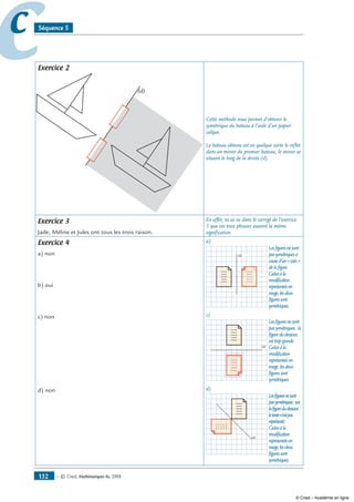 — © Cned, mathématiques 6e, 2008132
cc Séquence 5
Exercice 2
(d)
Cette méthode nous permet d’obtenir le
symétrique du bateau à l’aide d’un papier
calque.
Le bateau obtenu est en quelque sorte le reflet
dans un miroir du premier bateau, le miroir se
situant le long de la droite (d).
Exercice 3
Jade, Méline et Jules ont tous les trois raison.
En effet, tu as vu dans le corrigé de l’exercice
1 que ces trois phrases avaient la même
signification.
Exercice 4
a) non
b) oui
c) non
d) non
a)
(d)
Lesfiguresnesont
passymétriquesà
caused’un«coin»
delafigure.
Grâceàla
modification
représentéeen
rouge,lesdeux
figuressont
symétriques.
c)
(d)
Lesfiguresnesont
passymétriques:la
figuredudessous
esttropgrande.
Grâceàla
modification
représentéeen
rouge,lesdeux
figuressont
symétriques.
d)
(d)
Lesfiguresnesont
passymétriques:sur
lafiguredudessous
letexten’estpas
représenté.
Grâceàla
modification
représentéeen
rouge,lesdeux
figuressont
symétriques.
© Cned – Académie en ligne
 