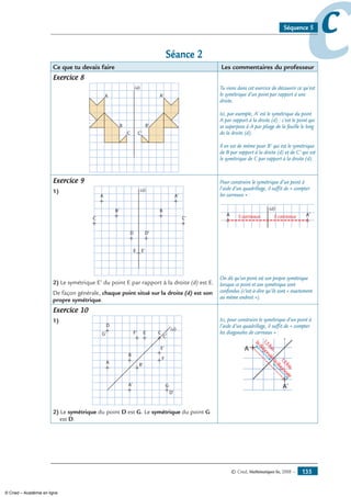 © Cned, Mathématiques 6e, 2008 — 135
ccSéquence 5
Séance 2
Ce que tu devais faire Les commentaires du professeur
Exercice 8
A A'
B'
C'C
B
(d) Tu viens dans cet exercice de découvrir ce qu’est
le symétrique d’un point par rapport à une
droite.
Ici, par exemple, A’ est le symétrique du point
A par rapport à la droite (d) : c’est le point qui
se superpose à A par pliage de la feuille le long
de la droite (d).
Il en est de même pour B’ qui est le symétrique
de B par rapport à la droite (d) et de C’ qui est
le symétrique de C par rapport à la droite (d).
Exercice 9
1)
A
C
D
E
A'
BB'
C'
D'
E'
(d)
2) Le symétrique E’ du point E par rapport à la droite (d) est E.
De façon générale, chaque point situé sur la droite (d) est son
propre symétrique.
Pour construire le symétrique d’un point à
l’aide d’un quadrillage, il suffit de « compter
les carreaux » :
A
C
D
E
A'
B'B
C'
D'
E'
(d)
5 carreaux 5 carreaux
On dit qu’un point est son propre symétrique
lorsque ce point et son symétrique sont
confondus (c’est-à-dire qu’ils sont « exactement
au même endroit »).
Exercice 10
1)
A
A'
B
B'
C
C
D
G' E
E'
G
D'
F
F'
(d)
'
2) Le symétrique du point D est G. Le symétrique du point G
est D.
Ici, pour construire le symétrique d’un point à
l’aide d’un quadrillage, il suffit de « compter
les diagonales de carreaux » :
A
A'
B
B'
C
C
D
G' E
E'
G
D'
F
F'
(d)
'
1,5fois
ladiagonale
1,5fois
ladiagonale
© Cned – Académie en ligne
 