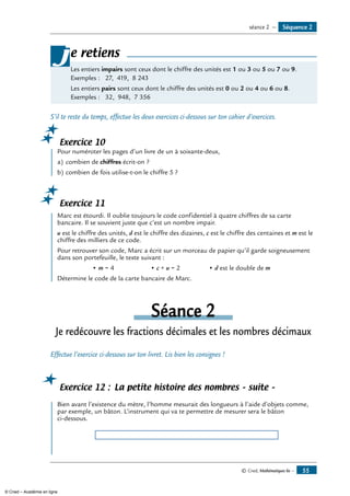 © Cned, Mathématiques 6e — 55
Les entiers impairs sont ceux dont le chiffre des unités est 1 ou 3 ou 5 ou 7 ou 9.
Exemples : 27, 419, 8 243
Les entiers pairs sont ceux dont le chiffre des unités est 0 ou 2 ou 4 ou 6 ou 8.
Exemples : 32, 948, 7 356
je retiens
S’il te reste du temps, effectue les deux exercices ci-dessous sur ton cahier d’exercices.
Exercice 10
	 Pour numéroter les pages d’un livre de un à soixante-deux,
a)	combien de chiffres écrit-on ?
b)	combien de fois utilise-t-on le chiffre 5 ?
Exercice 11
	 Marc est étourdi. Il oublie toujours le code confidentiel à quatre chiffres de sa carte
bancaire. Il se souvient juste que c’est un nombre impair.
u est le chiffre des unités, d est le chiffre des dizaines, c est le chiffre des centaines et m est le
chiffre des milliers de ce code.
Pour retrouver son code, Marc a écrit sur un morceau de papier qu’il garde soigneusement
dans son portefeuille, le texte suivant :
	 • m = 4	 • c + u = 2	 • d est le double de m
Détermine le code de la carte bancaire de Marc.
séance 2
Je redécouvre les fractions décimales et les nombres décimaux
Effectue l’exercice ci-dessous sur ton livret. Lis bien les consignes !
Exercice 12 : La petite histoire des nombres – suite –
	 Bien avant l’existence du mètre, l’homme mesurait des longueurs à l’aide d’objets comme,
par exemple, un bâton. L’instrument qui va te permettre de mesurer sera le bâton
ci-dessous.
Séquence 2séance 2 —
© Cned – Académie en ligne
 