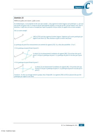 © Cned, Mathématiques 6e, 2008 — 141
ccSéquence 5
Exercice 21
Méline et Jules ont raison ; Jade a tort.
En mathématiques, si une propriété est dite vraie (par exemple :« deux segments de même longueur sont symétriques »), cela veut
dire qu’elle est toujours vraie. Ici, lorsqu’on dit que cette propriété est fausse, on veut dire qu’elle n’est pas toujours vraie. Pour le
démontrer, il suffit alors de trouver un exemple pour lequel la propriété n’est pas vérifiée (on appelle cela un contre-exemple).
Voici un contre-exemple :
A
B
C
D [AB] et [CD] sont deux segments de même longueur. Supposons qu’ils soient symétriques par
rapport à une droite (D). Nous cherchons où peut se trouver cette droite.
Le symétrique du point B est nécessairement une extrémité du segment [CD]. Il y a donc deux possibilités : D ou C.
• Si le symétrique du point B était le point D :
(∆)
A
B
C
D
La droite (D) est nécessairement la médiatrice du segment [BD]. On voit bien alors que le
point C n’est pas le symétrique du point A. Le symétrique du point B n’est donc pas le point
D.
• Si le symétrique du point B était le point C :
(∆)
A
B
C
D La droite (D) est nécessairement la médiatrice du segment [BC]. On voit bien alors que
le point D n’est pas le symétrique du point A. Le symétrique du point B n’est donc pas le
point D.
Conclusion : les deux cas envisagés mènent à quelque chose d’impossible. Les segments [AB] et [CD] ne peuvent donc pas être
symétriques par rapport à une droite.
© Cned – Académie en ligne
 