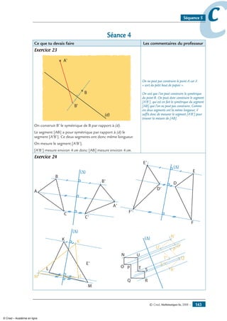 © Cned, Mathématiques 6e, 2008 — 143
ccSéquence 5
Séance 4
Ce que tu devais faire Les commentaires du professeur
Exercice 23
A'
B
B'
(d)
On construit B’ le symétrique de B par rapport à (d).
Le segment [AB] a pour symétrique par rapport à (d) le
segment [A’B’]. Ce deux segments ont donc même longueur.
On mesure le segment [A’B’].
[A’B’] mesure environ 4 cm donc [AB] mesure environ 4 cm.
On ne peut pas construire le point A car il
« sort du petit bout de papier ».
On voit que l’on peut construire le symétrique
du point B. On peut donc construire le segment
[A’B’], qui est en fait le symétrique du segment
[AB] que l’on ne peut pas construire. Comme
ces deux segments ont la même longueur, il
suffit donc de mesurer le segment [A’B’] pour
trouver la mesure de [AB].
Exercice 24
(∆)
A
B
B'
A'
C'
C
  
(∆)
D
E
F
E'
D'
F'
(∆)
K K'
L'M'
L
M
E'
              
N
O P
Q R
ST
U
N'
U' O'
P'
Q'
R'
S'
T'
© Cned – Académie en ligne
 