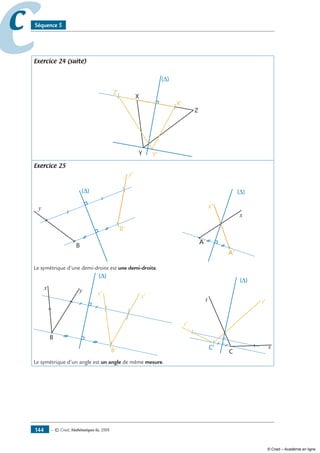 — © Cned, mathématiques 6e, 2008144
cc Séquence 5
Exercice 24 (suite)
(∆)
X
X'
Y'
Z'
Y
Z
Exercice 25
y
y'
B
B'
                      
(∆)
x
x'
A
A'
Le symétrique d’une demi-droite est une demi-droite.
x y
B
B'
y'
x'
      
s
t
C
t'
s'
C‘
Le symétrique d’un angle est un angle de même mesure.
© Cned – Académie en ligne
 
