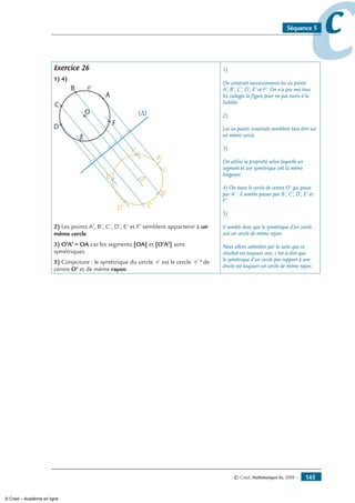 © Cned, Mathématiques 6e, 2008 — 145
ccSéquence 5
Exercice 26
1) 4)
A'
B'
C'D'
E'
F'
O'
A
B
O
C
D
E
F
C
C
2) Les points A’, B’, C’, D’, E’ et F’ semblent appartenir à un
même cercle.
3) O’A’ = OA car les segments [OA] et [O’A’] sont
symétriques.
5) Conjecture : le symétrique du cercle C est le cercle C ’ de
centre O’ et de même rayon.
1)
On construit successivement les six points
A’, B’, C’, D’, E’ et F’. On n’a pas mis tous
les codages la figure pour ne pas nuire à la
lisiblité.
2)
Les six points construits semblent tous être sur
un même cercle.
3)
On utilise la propriété selon laquelle un
segment et son symétrique ont la même
longueur.
4) On trace le cercle de centre O’ qui passe
par A’ : il semble passer par B’, C’, D’, E’ et
F’.
5)
Il semble donc que le symétrique d’un cercle
soit un cercle de même rayon.
Nous allons admettre par la suite que ce
résultat est toujours vrai, c’est-à-dire que
le symétrique d’un cercle par rapport à une
droite est toujours un cercle de même rayon.
© Cned – Académie en ligne
 