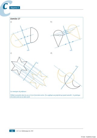 — © Cned, mathématiques 6e, 2008146
cc Séquence 5
Exercice 27
a)	 b)
	
c)	 d)
(∆)
Les remarques du professeur :
Il fallait reconnaître dans les cas a), b) et d) des demi-cercles. On a appliqué une propriété qui paraît naturelle : le symétrique
d’un demi-cercle est un demi-cercle.
© Cned – Académie en ligne
 