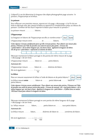 — © Cned, Mathématiques 6e56
	 L’objectif ici est de déterminer la longueur des objets photographiés page suivante : le
poisson, l’hippocampe et le biface.
Le poisson
Pour effectuer une première mesure, reporte-toi à la page « découpage » à la fin de ton
livret et découpe avec des ciseaux le bâton et reporte-le à l’emplacement prévu au-dessus du
poisson. Combien de fois faut-il reporter le bâton pour mesurer ce poisson ?
le poisson mesure .................. bâtons.
L’hippocampe
La longueur en bâtons de l’hippocampe est-elle un nombre entier ? OUI NON
L’hippocampe mesure entre .................. et .................. bâtons.
Cette réponse n’est pas satisfaisante parce qu’elle n’est pas précise. Pour obtenir une mesure plus
précise, l’Homme eut l’idée de prendre une unité de mesure plus petite : il trouva dix
« petits bâtons » de la même longueur qui, mis bout à bout, égalaient la longueur du bâton.
On dit qu’un « petit bâton » représente un dixième de bâton.
Découpe maintenant le bâton partagé en dix parties de même mesure de la page
« découpage » de ton livret.
L’hippocampe mesure ............ bâton et ............ petits bâtons.
Autrement dit :
L’hippocampe mesure ............ bâton et ............ dixièmes de bâton.
On écrit également : ............ + .......
10
.
Le biface
Peut-on mesurer exactement le biface à l’aide de bâtons et de petits bâtons ? OUI NON
Le biface mesure entre ............ bâton et ............ petits bâtons et ............ bâton et ............
petits bâtons.
Cette réponse n’est pas encore satisfaisante ! Pour obtenir une mesure plus précise, l’Homme eut l’idée
de prendre une unité de mesure encore plus petite : il trouva de nouveau dix « tout petits bâtons » de la
même longueur qui, mis bout à bout, égalaient la longueur du « petit bâton ». Il fallait donc en mettre
100 bout à bout pour obtenir la longueur du bâton.
Découpe maintenant le bâton partagé en cent parties de même longueur de la page
« découpage » de ton livret.
Le biface mesure ............ bâton, ............ petits bâtons et ............ tout petits bâtons.
Autrement dit :
Le biface mesure ............ bâton, ............ dixièmes de bâton et ............centièmes de bâton.
On écrit également : ........ ......
+ +
10 100
......
Séquence 2 — séance 2
© Cned – Académie en ligne
 