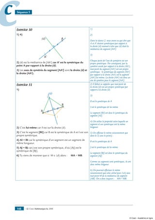 — © Cned, mathématiques 6e, 2008148
cc Séquence 5
Exercice 30
1) 4)
A
A'
(d)
2) (d) est la médiatrice de [AA’] car A’ est le symétrique du
point A par rapport à la droite (d).
3) Les axes de symétrie du segment [AA’] sont la droite (d) et
la droite (AA’).
1)
2)
Dans la séance 2, nous avons vu que dire que
A et A’ étaient symétriques par rapport à
la droite (d) revenait à dire que (d) était la
médiatrice du segment [AA’].
3)
Chaque point de l’axe de syméytrie est son
propre symétrique. Par conséquent, par la
symétrie axiale par rapport à la droite (AA’),
tout point du segment [AA’] est son propre
symétrique : le symétrique du segment [AA’]
par rapport à la droite (AA’) est le segment
[AA’] lui-même. La droite (AA’) est donc un
axe de symétrie pour le segment [AA’].
Exercice 31
1)
A
B
(d)
I
J
2) C’est lui-même car il est sur la droite (d).
3) C’est le segment [BI] car B est le symétrique de A et I est son
propre symétrique.
4) AI = BI car le symétrique d’un segment est un segment de
même longueur.
5) AJ = BJ car J est son propre symétrique, d’où [AJ] est le
symétrique de [BJ].
6) Tu viens de montrer que si M ∈ (d) alors : MA = MB.
2) Il fallait se rappeler que tout point de
la droite (d) est son propre symétrique par
rapport à la droite (d).
3)
B est le symétrique de A
I est le symétrique de lui-même
Le segment [BI] est donc le symétrique du
segment [AI].
4) On utilise la propriété selon laquelle un
segment et son symétrique ont la même
longueur.
5) On effectue le même raisonnement que
dans le 3) avec le point J :
B est le symétrique de A
J est le symétrique de lui-même
Le segment [BJ] est donc le symétrique du
segment [AJ].
Comme ces segments sont symétriques, ils ont
donc même longueur.
6) On pourrait effectuer le même
raisonnement que celui utilisé pour I et J avec
tout point M de la médiatrice du segment
[AB]. On a donc toujours : MA = MB.
© Cned – Académie en ligne
 