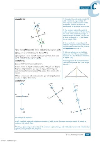 © Cned, Mathématiques 6e, 2008 — 149
ccSéquence 5
Exercice 32
A
B
M
N
O
1) La droite (MN) semble être la médiatrice du segment [AB].
2) Le point O semble être sur la droite (MN).
3) Conjecture : Si un point K est tel que KA = KB, alors K est
sur la médiatrice du segment [AB].
1) À vue d’oeil, il semble que la droite (MN)
soit la médiatrice du segment [AB]. On
utilise l’équerre, et cette observation semble
se confirmer. Toutefois, en l’absence de
démonstration, on ne peut pas en être certain.
2) Pour construire le point O, on utilise le
compas : on trace un arc de cercle de centre A,
puis avec le même écartement de compas un
autre arc de cercle de centre B. Ces deux arcs
de cercles se coupent en O. Ce point semble
être sur la droite (MN).
3) Ce qui semble être vrai pour le point O
semble être vrai pour n’importe quel point M
situé à la même distance de A et de B (on dit
aussi équidistant de A et de B).
En fait, on va admettre que ce résultat est
toujours vrai, c’est-à-dire que tout point M
équidistant de A et de B est sur la médiatrice
du segment [AB].
Exercice 33
Jules et Méline ont raison. Jade a tort.
Si trois points K, A et R sont tels que KA = KR, on sait d’après
la propriété précédente que le point K peut être n’importe
quel point de la médiatrice de [AR]. Jade a donc tort et Jules a
raison.
Méline a raison car cela veut aussi dire que le triangle KAR est
isocèle en K (par définition).
Voici une figure afin de visualiser l’énoncé de
l’exercice « trois points K, A et R sont tels que
KA = KR ».
K
A R
Exercice 34
A B
C
D
(d)
(d')
(d'')
E
F
Les remarques du professeur :
Il suffit d’appliquer la méthode expliquée précédemment. N’oublie pas, une fois chaque construction réalisée, de nommer la
médiatrice et de coder la figure.
N’oublie pas également que tu devras à partir de maintenant ne plus utiliser que cette méthode pour construire la médiatrice d’un
segment : c’est la plus fiable et la plus précise.
© Cned – Académie en ligne
 