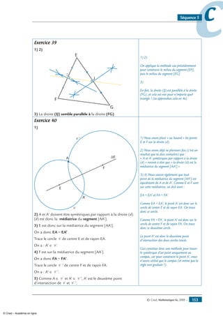 © Cned, Mathématiques 6e, 2008 — 153
ccSéquence 5
Exercice 39
1) 2)
E
J
F
G
I
3) La droite (IJ) semble parallèle à la droite (FG).
1) 2)
On applique la méthode vue précédemment
pour construire le milieu du segment [EF],
puis le milieu du segment [EG].
3)
En fait, la droite (IJ) est parallèle à la droite
(FG), et cela est vrai pour n’importe quel
triangle ! (tu apprendras cela en 4e).
Exercice 40
1)
A
A'
E
F
(d)
C
C ’
2) A et A’ doivent être symétriques par rapport à la droite (d).
(d) est donc la médiatrice du segment [AA’].
3) E est donc sur la médiatrice du segment [AA’].
On a donc EA = EA’ .
Trace le cercle C de centre E et de rayon EA.
On a : A’ ∈ C .
4) F est sur la médiatrice du segment [AA’].
On a donc FA = FA’.
Trace le cercle C ’ de centre F et de rayon FA.
On a : A’ ∈ C ’.
5) Comme A ∈ C et A’ ∈ C ’, A’ est le deuxième point
d’intersection de C et C ’.
1) Nous avons placé « au hasard » les points
E et F sur la droite (d).
2) Nous avons déjà vu plusieurs fois (c’est un
résultat que tu dois connaître) que :
« A et A’ symétriques par rapport à la droite
(d) » revient à dire que « la droite (d) est la
médiatrice du segment [AA’] ».
3) 4) Nous savons également que tout
point de la médiatrice du segment [AA’] est
équidistant de A et de A’. Comme E et F sont
sur cette médiatrice, on doit avoir :
EA = EA’ et FA = FA’.
Comme EA = EA’, le point A’ est donc sur le
cercle de centre E et de rayon EA. On trace
donc ce cercle.
Comme FA = FA’, le point A’ est donc sur le
cercle de centre F et de rayon FA. On trace
donc ce deuxième cercle.
Le point A’ est donc le deuxième point
d’intersection des deux cercles tracés.
Ceci constitue donc une méthode pour tracer
le symétrique d’un point uniquement au
compas, car pour construire le point A’, nous
n’avons utilisé que le compas (et même pas la
règle non graduée !).
© Cned – Académie en ligne
 