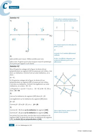 — © Cned, mathématiques 6e, 2008154
cc Séquence 5
Exercice 41
1)
A
E B
CD
(d2
)
(d1
)
2)
Jade semble avoir raison. Méline semble avoir tort.
Jules a tort. Il ignore qu’on peut toujours tracer le symétrique
d’un point par rapport à une droite.
1) On utilise la méthode précédente pour
construire dans un premier temps le point B.
A
B
(d2
)
(d1
)
On construit ensuite de la même façon les
points C, D et E.
2)
Les points A et E semblent effectivement
confondus.
En fait, c’est difficile à démontrer, mais
on pourrait démontrer qu’ils le sont
effectivement.
Exercice 42
1) a) D’après les codages de la figure, la droite (d) est
perpendiculaire au segment [AC] et passe par son milieu, c’est
donc sa médiatrice. Comme I est sur cette médiatrice, on a
donc :
IA = IC.
b) D’après les codages de la figure, la droite (d’) est
perpendiculaire au segment [BC] et passe par son milieu,
c’est donc sa médiatrice. Comme I est également sur cette
médiatrice, on a donc : IB = IC.
c) D’après le 1- a) et le 1- b) on a : IA = IC et IB = IC. On a
donc : IA = IB.
2)
J est sur la médiatrice du segment [AD] donc JA = JD.
J est également sur la médiatrice du segment [BD] donc
JB = JD.
Comme JA = JD et JB = JD, on a : JA = JB.
3)
Comme IA = IB, I est sur la médiatrice du segment [AB].
Comme JA = JB, J est sur la médiatrice du segment [AB].
Les points I et J sont donc tous les deux sur la médiatrice du
segment [AB], la droite (IJ) est donc la médiatrice du segment
[AB]. La droite (IJ) est perpendiculaire à [AB].
A
D
B
C
I
J
(d)
(d')
Dans ce type d’exercice, pense à écrire des
phrases courtes et précises.
© Cned – Académie en ligne
 