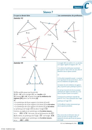 © Cned, Mathématiques 6e, 2008 — 155
ccSéquence 5
Séance 7
Ce que tu devais faire Les commentaires du professeur
Exercice 43
A
B
C
D
E
F G
H
IJ
K
L
M
N O
0 axe
1 axe
1 axe
3 axes
0 axe
Exercice 44
B
(d)
C
A
I
1) Elle semble passer par le point A.
2) AB = AC car le triangle ABC est isocèle en A.
3) Comme AB = AC, le point A est sur la médiatrice du
segment [BC] donc sur la droite (d).
4)
• Le symétrique de B par rapport à la droite (d) est C.
• Le symétrique de A par rapport à la droite (d) est lui-même .
• Le symétrique de I par rapport à la droite (d) est lui-même .
Le symétrique de l’angle BAI∑ est donc l’angle CAI∑.
Comme un angle et son symétrique ont la même mesure,
on a : BAI CAI∑ ∑= . Par suite, (d) est la bissectrice de BAC∑.
5) De même, le symétrique de l’angle ABC∑ est l’angle ACB∑ .
Comme un angle et son symétrique ont la même mesure,
on a : ABC ACB∑ ∑= .
Le triangle ABC est isoclèle en A, on code donc
sur la figure l’égalité de longueurs AB = AC.
1) La droite (d) semble passer exactement
par le point A. Pour en être sûr, nous allons le
démontrer dans la réponse suivante.
2)
3) On utilise la propriété suivante : si un point
A est équidistant de deux points B et C, alors il
est sur la médiatrice du segment [BC].
4) Comme (d) est la médiatrice du segment
[BC], le point B a pour symétrique le point C.
On sait que tout point de (d) est son propre
symétrique par rapport à la droite (d). C’est
donc le cas pour le point A et le point I.
Connaissant les symétriques respectifs des
points B, A et I, nous connaissons donc l’angle
symétrique de l’angle BAI∑ .
5) On effectue le même raisonnement que
dans la question précédente.
Nous venons donc de démontrer dans cet
exercice que dans un triangle isocèle, la
médiatrice d’un des côtés est axe de symétrie
du triangle.
© Cned – Académie en ligne
 