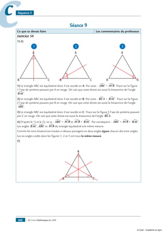 — © Cned, mathématiques 6e, 2008160
cc Séquence 5
Séance 9
Ce que tu devais faire Les commentaires du professeur
Exercice 54
1) 2)
1 2
B C
A
B C
A
3
B C
A
1) Le triangle ABC est équilatéral donc il est isocèle en A. Par suite : ABC∑ = ACB∑. Trace sur la figure
1 l’axe de symétrie passant par A en rouge. On sait que cette droite est aussi la bissectrice de l’angle
BAC∑.
2) Le triangle ABC est équilatéral donc il est isocèle en B. Par suite : BCA∑ = BAC∑. Trace sur la figure
2 l’axe de symétrie passant par B en rouge. On sait que cette droite est aussi la bissectrice de l’angle
ABC∑.
3) Le triangle ABC est équilatéral donc il est isocèle en C. Trace sur la figure 3 l’axe de symétrie passant
par C en rouge. On sait que cette droite est aussi la bissectrice de l’angle BCA∑ .
4) D’après le 1) et le 2), on a : ABC∑ = ACB∑ et ACB∑ = BAC∑. Par conséquent : ABC∑ = ACB∑ = BAC∑.
Les angles BAC∑, ABC∑ et ACB∑ du triangle équilatéral ont même mesure.
Comme les trois bissectrices tracées ci-dessus partagent en deux angles égaux chacun des trois angles.
Les six angles codés dans les figures 1, 2 et 3 ont tous la même mesure.
5)
B C
A
© Cned – Académie en ligne
 