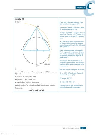 © Cned, Mathématiques 6e, 2008 — 161
ccSéquence 5
Exercice 55
1) 2) 3)
OE
M
F
(d)
EM = EF
4)
Le point M est sur la médiatrice du segment [EF] donc on a :
ME = MF.
Le point M est tel que EM = EF.
On a donc : ME = EF = MF.
Le triangle EMF est donc équilatéral.
Les trois angles d’un triangle équilatéral ont même mesure.
On a donc :
MEF MFE EMF∑ ∑ ∑= =
2) On trace à l’aide d’un compas et d’une
règle la médiatrice du segment [EF].
3) Le point M doit être à la fois sur la droite
(d) et vérifier l’égalité EM = EF.
• Vérifier l’égalité EM = EF signifie être à une
distance EF du point E, c’est-à-dire être sur le
cercle de centre E et de rayon EF. On trace ce
cercle.
• Le point M doit être à la fois sur la droite
(d) et sur ce cercle, c’est donc un des deux
points d’intersection (on a le choix !) du cercle
et de la droite (d).
4) On veut démontrer que les trois angles
d’un triangle ont la même mesure. On pense
alors à utiliser la propriété : « si un triangle
est équilatéral, alors ses trois angles ont la
même mesure ».
Nous essayons donc de démontrer que le
triangle EFM est équilatéral. Nous pourrons
ensuite en déduire que ses trois angles ont la
même mesure.
Pour cela, étudions les longueurs de ses côtés :
On a : ME = MF car le point M est sur la
médiatrice du segment [EF].
On sait que EM = EF.
On a donc ME = MF = EF.
Le triangle EMF est donc équilatéral et ses
trois angles ont donc la même mesure.
© Cned – Académie en ligne
 