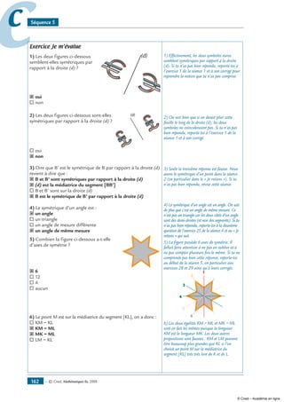 — © Cned, mathématiques 6e, 2008162
cc Séquence 5
Exercice Je m’évalue
1) Les deux figures ci-dessous
semblent-elles symétriques par
rapport à la droite (d) ?
(d)
˝ oui
® non
2) Les deux figures ci-dessous sont-elles
symétriques par rapport à la droite (d) ?
(d)
® oui
˝ non
3) Dire que B’ est le symétrique de B par rapport à la droite (d)
revient à dire que :
˝ B et B’ sont symétriques par rapport à la droite (d)
˝ (d) est la médiatrice du segment [BB’]
® B et B’ sont sur la droite (d)
˝ B est le symétrique de B’ par rapport à la droite (d)
4) Le symétrique d’un angle est :
˝ un angle
® un triangle
® un angle de mesure différente
˝ un angle de même mesure
5) Combien la figure ci-dessous a-t-elle
d’axes de symétrie ?
˝ 6
® 12
® 4
® aucun
6) Le point M est sur la médiatrice du segment [KL], on a donc :
® KM = KL
˝ KM = ML
˝ MK = ML
® LM = KL
1) Effectivement, les deux symboles euros
semblent symétriques par rapport à la droite
(d). Si tu n’as pas bien répondu, reporte-toi à
l’exercice 1 de la séance 1 et à son corrigé pour
reprendre la notion que tu n’as pas comprise.
2) On voit bien que si on devait plier cette
feuille le long de la droite (d), les deux
symboles ne coïncideraient pas. Si tu n’as pas
bien répondu, reporte-toi à l’exercice 1 de la
séance 1 et à son corrigé.
3) Seule la troisième réponse est fausse. Nous
avons le symétrique d’un point dans la séance
2 (en particulier dans le « Je retiens »). Si tu
n’as pas bien répondu, révise cette séance.
4) Le symétrique d’un angle est un angle. On sait
de plus que c’est un angle de même mesure. Ce
n’est pas un triangle car les deux côtés d’un angle
sont des demi-droites (et non des segments). Si tu
n’as pas bien répondu, reporte-toi à la deuxième
question de l’exercice 25 de la séance 4 et au « Je
retiens » qui suit.
5) La figure possède 6 axes de symétrie. Il
fallait faire attention à ne pas en oublier et à
ne pas compter plusieurs fois le même. Si tu ne
comprends pas bien cette réponse, reporte-toi
au début de la séance 5, en particulier aux
exercices 28 et 29 ainsi qu’à leurs corrigés.
1
2
3
4
5
6
6) Les deux égalités KM = ML et MK = ML
sont en fait les mêmes puisque la longueur
KM est la longueur MK. Les deux autres
propositions sont fausses : KM et LM peuvent
être beaucoup plus grandes que KL si l’on
choisit un point M sur la médiatrice du
segment [KL] très très loin de K et de L.
© Cned – Académie en ligne
 
