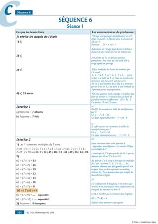 — © Cned, mathématiques 6e, 2008164
cc Séquence 6
SÉQUENCE 6
Séance 1
Ce que tu devais faire Les commentaires du professeur
Je révise les acquis de l’école
1) d)
2) b)
3) b)
4) b) 52 euros
1) Hugo veut partager équitablement ses 25
billes en quatre. Il effectue donc la division de
25 par 4.
Il trouve : 25 = 4 x 6 + 1.
Autrement dit : Hugo peut donner 6 billes à
chacun de ses 4 amis et il lui en restera une.
2) Comme on l’a vu dans la question
précédente, il ne reste qu’une seule bille à
Hugo après son partage.
3) Les multiples de 5 sont les nombres qui
s’écrivent :
5 x 0 ; 5 x 1 ; 5 x 2 ; 5 x 3 ; 5 x 4 ; ... (c’est
en fait « la table de 5 »). Tous ces nombres se
terminent soit par un 0, soit par un 5.
30 est le seul nombre de la liste à se terminer
par un 0 ou un 5, c’est donc le seul multiple de
5 présent parmi les propositions.
4) Cette question était un piège, il ne fallait pas
faire de division ! Le nouveau prix du baril de
pétrole s’obtient en effectuant : (50 + 5) - 3.
On trouve 52 soit 52 euros.
Exercice 1
a) Réponse : 7 albums
b) Réponse : 7 fois
a)
Il suffit de connaître la table de multiplication
par 7.
On a : 7 x 8 = 56.
On peut également écrire : 7 = 56 : 8
a)
Il suffit encore de connaître la table de
multiplication par 7.
On a : 7 x 9 = 63.
On peut également écrire : 7 = 63 : 9
Exercice 2
1) Les 11 premiers multiples de 7 sont :
7 x 0 ; 7 x 1 ; 7 x 2 ; 7 x 3 ; 7 x 4 ; 7 x 5 ; 7 x 6 ; 7 x 7 ; 7 x 8 ;
7 x 9 ; 7 x 10 soit 0 ; 7 ; 14 ; 21 ; 28 ; 35 ; 42 ; 49 ; 56 ; 63 ; 70.
2)
60 = (7 x 1) + 53
60 = (7 x 2) + 46
60 = (7 x 3) + 39
60 = (7 x 4) + 32
60 = (7 x 5) + 25
60 = (7 x 6) + 18
60 = (7 x 7) + 11
60 = ( 7 x 8 ) + 4
60 = (7 x 9) + ... impossible !
60 = (7 x 10) + ... impossible !
3) Réponse : 8 bouquets
2)
Nous cherchons dans cette question à
« approcher sans dépasser » le nombre 60 par
un multiple de 7.
Le multiple de 7 le plus proche de 60 et qui ne
dépasse pas 60 est 7 x 8 soit 56.
Au delà de 7 x 8, c’est-à-dire pour les multiples
de 7 qui s’écrivent 7 x 9 ; 7 x 10 ; ...; les
nombres obtenus sont plus grands que 60. On
ne peut donc, en leur ajoutant un nombre,
obtenir 60. Tu ne pouvais donc pas remplir les
deux dernières lignes.
3)
S’il confectionne 8 bouquets, il ne restera que
4 roses. Il ne pourra plus alors confectionner de
bouquet. La réponse est donc 8.
C’est le nombre que l’on trouve dans l’égalité :
60 = (7 x 8) + 4
Il fallait donc entourer cette égalité.
© Cned – Académie en ligne
 