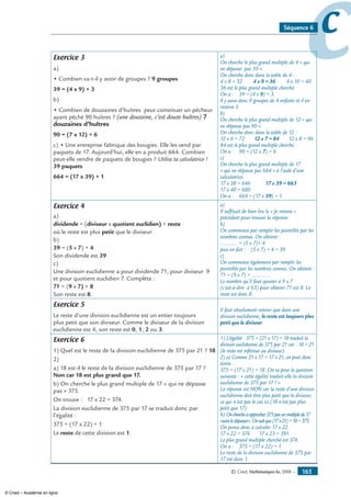 © Cned, Mathématiques 6e, 2008 — 165
ccSéquence 6
Exercice 3
a)
• Combien va-t-il y avoir de groupes ? 9 groupes
39 = (4 x 9) + 3
b)
• Combien de douzaines d’huîtres peut constituer un pêcheur
ayant pêché 90 huîtres ? (une douzaine, c’est douze huîtres) 7
douzaines d’huîtres
90 = (7 x 12) + 6
c) • Une entreprise fabrique des bougies. Elle les vend par
paquets de 17. Aujourd’hui, elle en a produit 664. Combien
peut-elle vendre de paquets de bougies ? Utilise ta calculatrice !
39 paquets
664 = (17 x 39) + 1
a)
On cherche le plus grand multiple de 4 « qui
ne dépasse pas 39 ».
On cherche donc dans la table de 4 :
4 x 8 = 32 4 x 9 = 36 4 x 10 = 40.
36 est le plus grand multiple cherché.
On a : 39 = (4 x 9) + 3.
Il y aura donc 9 groupes de 4 enfants et il en
restera 3.
b)
On cherche le plus grand multiple de 12 « qui
ne dépasse pas 90 ».
On cherche donc dans la table de 12 :
12 x 6 = 72 12 x 7 = 84 12 x 8 = 96
84 est le plus grand multiple cherché.
On a : 90 = (12 x 7) + 6.
c)
On cherche le plus grand multiple de 17
« qui ne dépasse pas 664 » à l’aide d’une
calculatrice.
17 x 38 = 646 17 x 39 = 663
17 x 40 = 680
On a : 664 = (17 x 39) + 1.
Exercice 4
a)
dividende = (diviseur x quotient euclidien) + reste
où le reste est plus petit que le diviseur.
b)
39 = (5 x 7) + 4
Son dividende est 39.
c)
Une division euclidienne a pour dividende 71, pour diviseur 9
et pour quotient euclidien 7. Complète :
71 = (9 x 7) + 8
Son reste est 8.
a)
Il suffisait de bien lire le « Je retiens »
précédent pour trouver la réponse.
b)
On commence par remplir les pointillés par les
nombres connus. On obtient :
............ = (5 x 7)+ 4.
puis on fait : (5 x 7) + 4 = 39.
c)
On commence également par remplir les
pointillés par les nombres connus. On obtient :
71 = (9 x 7) + .............
Le nombre qu’il faut ajouter à 9 x 7
(c’est-à-dire à 63) pour obtenir 71 est 8. Le
reste est donc 8.
Exercice 5
Le reste d’une division euclidienne est un entier toujours
plus petit que son diviseur. Comme le diviseur de la division
euclidienne est 4, son reste est 0, 1, 2 ou 3.
Il faut absolument retenir que dans une
division euclidienne, le reste est toujours plus
petit que le diviseur.
Exercice 6
1) Quel est le reste de la division euclidienne de 375 par 21 ? 18
2)
a) 18 est-il le reste de la division euclidienne de 375 par 17 ?
Non car 18 est plus grand que 17.
b) On cherche le plus grand multiple de 17 « qui ne dépasse
pas » 375.
On trouve : 17 x 22 = 374.
La division euclidienne de 375 par 17 se traduit donc par
l’égalité :
375 = (17 x 22) + 1
Le reste de cette division est 1.
1) L’égalité : 375 = (21 x 17) + 18 traduit la
division euclidienne de 375 par 21 car : 18  21
(le reste est inférieur au diviseur).
2) a) Comme 21 x 17 = 17 x 21, on peut donc
écrire :
375 = (17 x 21) + 18. On se pose la question
suivante : « cette égalité traduit-elle la division
euclidienne de 375 par 17 ? »
La réponse est NON car la reste d’une division
euclidienne doit être plus petit que le diviseur,
ce qui n’est pas le cas ici (18 n’est pas plus
petit que 17).
b) Onchercheàapprocher375parunmultiplede17
«sansledépasser».Onsaitque(17x21)+18=375.
On pense donc à calculer 17 x 22.
17 x 22 = 374 17 x 23 = 391.
Le plus grand multiple cherché est 374.
On a : 375 = (17 x 22) + 1
Le reste de la division euclidienne de 375 par
17 est donc 1.
© Cned – Académie en ligne
 