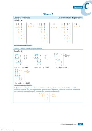 © Cned, Mathématiques 6e, 2008 — 167
ccSéquence 6
Séance 2
Ce que tu devais faire Les commentaires du professeur
Exercice 8
8
7 2
8
8 1
6
6 3
2
8 9 7-
-
-
0 7
7
5
5
9 3
3-
-
-
6
6
9 0 8
0
0 0
3
3 2
3
3
3
5
5
4 5
4 8
3
42
1 0
9
1
6
1
4 2 8-
-
-
1 4
4
7
7
21
Les remarques du professeur :
Il suffisait d’appliquer la méthode vue précédemment.
Exercice 9
6 2
1
39
1
2 3-
-
7 2
0
6
6
3
13
9 0 2 0-
9 3
3
7
7
3 7
54
0 0-
3 9
1
00
1
1
1
1
3 0 9-
-
-
04 1
1
7
7
7
0
31
(31 x 23) + 13 = 726 (45 x 20) + 37 = 937 13 x 309 = 4 017
1
1 9
1
11 4
5
3
1 6 2-
-
-
03 9
9
5
5
8
71
91
(19 x 162) + 17 = 3 095
Les remarques du professeur :
Il suffisait à nouveau d’appliquer la méthode vue précédemment. Cette méthode est une méthode détaillée : on écrit les
soustractions successives. Il va falloir progressivement apprendre dans ce chapitre à se passer de ces soustractions intermédiaires.
Voici ci-dessous la dernière division posée et effectuée sans les soustractions successives :
1 1
5
1 6 2
03 9
9
5
5
71
91
© Cned – Académie en ligne
 