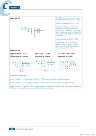 — © Cned, mathématiques 6e, 2008168
cc Séquence 6
Exercice 10
5 8 3
31 3 5
5
7
61
Pour effectuer une division euclidienne sans
écrire les soustractions successives, on se dit :
« dans 133, combien de fois 16 ? » 8 fois.
On calcule de tête (ou sur un cahier de
brouillon) 8 fois 16. On trouve 128. On
n’écrit pas 128. On effectue 133 - 128. On
trouve (de tête ou sur un cahier de brouillon)
5. On écrit 5 sous le chiffre des unités de 133.
On abaisse le 5.
« dans 55, combien de fois 16 ? » 3 fois.
On calcule 3 fois 16, on trouve 48. On
effectue 55 - 48. On trouve 7. On écrit 7
sous le chiffre des unités de 55. La division
euclidienne est alors terminée.
Exercice 11
1) (18 x 418) + 3 = 7 527 (17 x 22) + 11 = 385 (29 x 276) + 11 = 8 015
2) opération de Ludivine opération de Pauline opération de Léonie
457
43
6
9
1
5
5
3
4 1 8
1 8
333
333 444
556 561
4 88 998884 14 1444
5544 54557 57 881 8
443
40
1
faux
1
5
5
2 20
1 7
auxfaf ua
000 5544 54
11
xxxx
0 22222222 00002 00
5544 54443 4 771 7
108
122
81
5
5
11
2 7 6
2 9
111 1111
222 2222 222 1122 1122 1
55881 55881 5811111
7222 77 6677 67 6667
555
2 72 777
55
222
55110 55110 510000000088 00888 99555 99999999225 9225 2
Les remarques du professeur :
Comme (18 x 218) + 3 n’est pas égal à 7 545 (mais à 7 527), on sait que la division de Ludivine est fausse.
Comme (17 x 22) + 11 n’est pas égal à 3 445 (mais à 385), on sait que la division de Pauline est également fausse.
Comme (29 x 276) + 11 est égal à 8 015, on peut affirmer que le résultat de la division de Léonie a des chances d’être juste. On
vérifie quand même qu’elle ne s’est pas trompée dans les étapes intermédiaires.
© Cned – Académie en ligne
 