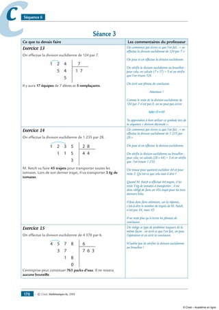 — © Cned, mathématiques 6e, 2008170
cc Séquence 6
Séance 3
Ce que tu devais faire Les commentaires du professeur
Exercice 13
On effectue la division euclidienne de 124 par 7.
21
4
7
7
5
5
4
1
Il y aura 17 équipes de 7 élèves et 5 remplaçants.
On commence par écrire ce que l’on fait : « on
effectue la division euclidienne de 124 par 7 ».
On pose et on effectue la division euclidienne.
On vérifie la division euclidienne au brouillon :
pour cela, on calcule (7 x 17) + 5 et on vérifie
que l’on trouve 124.
On écrit une phrase de conclusion.
Attention !
Comme le reste de la division euclidienne de
124 par 7 n’est pas 0, on ne peut pas écrire :
124 : 7 = 17
Tu apprendras à bien utiliser ce symbole lors de
la séquence « division décimale ».
Exercice 14
On effectue la division euclidienne de 1 235 par 28.
321
5
2 8
4
3
11
5
4
M. Ketch va faire 45 trajets pour transporter toutes les
tomates. Lors de son dernier trajet, il va transporter 3 kg de
tomates.
On commence par écrire ce que l’on fait : « on
effectue la division euclidienne de 1 235 par
28 ».
On pose et on effectue la division euclidienne.
On vérifie la division euclidienne au brouillon :
pour cela, on calcule (28 x 44) + 3 et on vérifie
que l’on trouve 1 235.
On trouve pour quotient euclidien 44 et pour
reste 3. Qu’est-ce que cela veut-il dire ?
Quand M. Ketch a effectué 44 trajets, il lui
reste 3 kg de tomates à transporter : il est
donc obligé de faire un 45e trajet pour les trois
derniers kilos.
Il faut donc faire attention, car la réponse,
c’est-à-dire le nombre de trajets de M. Ketch,
n’est pas 44, mais 45.
Il ne reste plus qu’à écrire les phrases de
conclusion.
Exercice 15
On effectue la division euclidienne de 4 578 par 6.
754 6
6 3
8
0
7
1
3
8
7
L’entreprise peut constituer 763 packs d’eau. Il ne restera
aucune bouteille.
On rédige ce type de problème toujours de la
même façon : on écrit ce que l’on fait, on pose
l’opération et on écrit la conclusion.
N’oublie pas de vérifier la division euclidienne
au brouillon !
© Cned – Académie en ligne
 