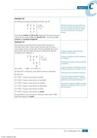 © Cned, Mathématiques 6e, 2008 — 171
ccSéquence 6
Exercice 16
On effectue la division euclidienne de 922 par 79.
29 7
1
9
5 3
3 21
2
1
Louis devra acheter 12 CD audio vierges afin de graver tous ses
morceaux de musique. Sur son dernier CD, il n’y aura que 53
minutes de musique enregistrée.
Il faut faire attention et ne pas oublier que
dans ce cas, la réponse n’est pas 11 mais 12
car Louis aura besoin d’un 12e CD, même
si ce CD ne contient que 53 minutes de
musique.
Exercice 17
Une semaine est constituée de 7 jours. Nous sommes un
mercredi, donc dans 7 jours, dans 14 jours, dans 21 jours, ...,
nous serons encore un mercredi. Tous les multiples de 7 jours
seront donc des mercredis. On pense à effectuer la division
euclidienne de 1 000 par 7 :
001 7
4 2
0
6
0
2
3
0
1
On a donc : 1 000 = (7 x 142) + 6
Au bout de 7 x 142 jours, nous serons encore un mercredi.
Au bout de :
(7 x 142) + 1 jours, nous serons un jeudi.
(7 x 142) + 2 jours, nous serons un vendredi.
(7 x 142) + 3 jours, nous serons un samedi.
(7 x 142) + 4 jours, nous serons un dimanche.
(7 x 142) + 5 jours, nous serons un lundi.
(7 x 142) + 6 jours, nous serons un mardi.
Si aujourd’hui, nous sommes un mercredi, alors dans 1 000
jours nous serons un mardi.
On pense à expliquer le plus clairement
possible son raisonnement.
On pose et on effectue la division euclidienne
de 1 000 par 7.
N’oublie pas de vérifier la division euclidienne
au brouillon !
Ce qui nous intéresse, c’est en fait le reste de
la division euclidienne de 1 000 par 7, soit 6.
On finit par écrire une phrase de conclusion.
Il existe bien d’autres exercices de ce genre,
comme par exemple le suivant : « Il est 13 h,
quelle heure sera-t-il dans 3 000 heures ? »
Pour trouver la réponse, on effectue la division
euclidienne de 3 000 par 24 (car il y a 24 h
dans une journée).
© Cned – Académie en ligne
 