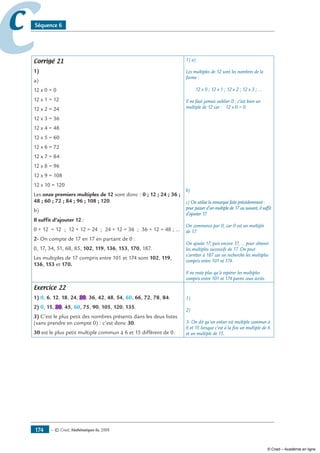 — © Cned, mathématiques 6e, 2008174
cc Séquence 6
Corrigé 21
1)
a)
12 x 0 = 0
12 x 1 = 12
12 x 2 = 24
12 x 3 = 36
12 x 4 = 48
12 x 5 = 60
12 x 6 = 72
12 x 7 = 84
12 x 8 = 96
12 x 9 = 108
12 x 10 = 120
Les onze premiers multiples de 12 sont donc : 0 ; 12 ; 24 ; 36 ;
48 ; 60 ; 72 ; 84 ; 96 ; 108 ; 120.
b)
Il suffit d’ajouter 12 :
0 + 12 = 12 ; 12 + 12 = 24 ; 24 + 12 = 36 ; 36 + 12 = 48 ; ...
2- On compte de 17 en 17 en partant de 0 :
0, 17, 34, 51, 68, 85, 102, 119, 136, 153, 170, 187.
Les multiples de 17 compris entre 101 et 174 sont 102, 119,
136, 153 et 170.
1) a)
Les multiples de 12 sont les nombres de la
forme :
12 x 0 ; 12 x 1 ; 12 x 2 ; 12 x 3 ; ...
Il ne faut jamais oublier 0 : c’est bien un
multiple de 12 car : 12 x 0 = 0.
b)
c) On utilise la remarque faite précédemment :
pour passer d’un multiple de 17 au suivant, il suffit
d’ajouter 17.
On commence par 0, car 0 est un multiple
de 17.
On ajoute 17, puis encore 17, ... pour obtenir
les multiples successifs de 17. On peut
s’arrêter à 187 car on recherche les multiples
compris entre 101 et 174.
Il ne reste plus qu’à repérer les multiples
compris entre 101 et 174 parmi ceux écrits.
Exercice 22
1) 0, 6, 12, 18, 24, 30, 36, 42, 48, 54, 60, 66, 72, 78, 84.
2) 0, 15, 30, 45, 60, 75, 90, 105, 120, 135.
3) C’est le plus petit des nombres présents dans les deux listes
(sans prendre en compte 0) : c’est donc 30.
30 est le plus petit multiple commun à 6 et 15 différent de 0.
1)
2)
3- On dit qu’un entier est multiple commun à
6 et 15 lorsque c’est à la fois un multiple de 6
et un multiple de 15.
© Cned – Académie en ligne
 