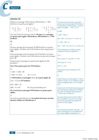 — © Cned, mathématiques 6e, 2008176
cc Séquence 6
Exercice 28
1) Peut-on partager 100 bonbons, 600 bonbons, 1 300
bonbons en quatre parts égales ?
0
2
50
1 4
0
0
2
0
02
5 000
6 40
1
0
01
2 502
31 40
0
3
Ces trois divisions ont pour reste 0. On peut donc partager
en quatre parts égales 100 bonbons, 600 bonbons et 1 300
bonbons.
2)
a)
Amaury partage alors le paquet de 600 bonbons en quatre
parts égales. Combien met-il de bonbons dans chaque part ?
150
Amaury partage ensuite le paquet de 36 bonbons en quatre
parts égales. Combien met-il de bonbons de plus dans chaque
part ? 9
Amaury peut-il partager en quatre parts égales les 636
bonbons ?
Oui, il fera quatre parts de 159 bonbons.
b)
1 348 = 1 300 + 48
1 300 = 4 x 325 ; 48 = 4 x 12
1 348 bonbons se partagent donc en 4 parts égales de
325 + 12 soit 337 bonbons.
618 = 600 + 18
600 = 4 x 150 18 n’est pas divisible par 4.
On n’arrive pas à partager 618 bonbons en quatre parts
égales.
c)
Un entier est divisible par 4 si le nombre formé par ses deux
derniers chiffres est divisible par 4.
1)
Il n’est pas nécessaire de faire une division
pour voir qu’on peut partager 600 bonbons et
1 300 bonbons en 4 parts égales : on peut le
déduire de l’égalité : 100 = 4 x 25
En effet :
• 600 = 100 x 6
donc : 600 = (4 x 25) x 6 = 4 x (25 x 6)
• 1 300 = 100 x 13
donc : 1 300 = (4 x 25) x 13 = 4 x (25 x 13)
Cette méthode met en évidence que tout
multiple de 100 est un multiple de 4.
2) a)
On a vu dans le 1- que 600 = 4 x 150.
On sait que 36 = 4 x 9.
150 + 9 = 159.
Chaque part est donc constituée de 159
bonbons.
b)
L’idée d’Amaury est de décomposer 1 348 en
1300 (on sait que c’est un multiple de 4) plus
48 (on sait également que c’est un multiple
de 4).
On place alors 325 bonbons dans chaque part
puis on ajoute dans chaque part 12 bonbons.
Il y a donc 337 bonbons dans chaque part :
1 348 est donc divisible par 4.
On essaie de faire pareil avec 618 ; 600 est
bien un multiple de 4, mais 18 ne l’est pas.
Il n’est donc pas possible de partager 618
bonbons en 4 parts égales.
c)
On va dorénavant admettre cette règle : « un
entier est divisible par 4 si le nombre formé
par ses deux chiffres est divisible par 4 ».
© Cned – Académie en ligne
 
