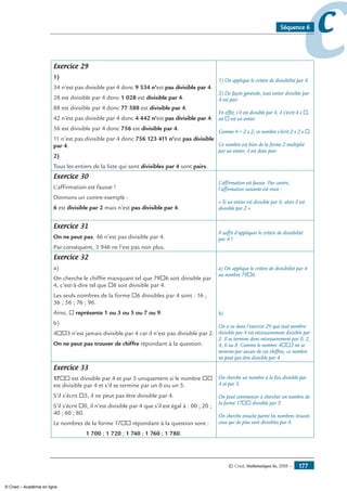 © Cned, Mathématiques 6e, 2008 — 177
ccSéquence 6
Exercice 29
1)
34 n’est pas divisible par 4 donc 9 534 n’est pas divisible par 4.
28 est divisible par 4 donc 1 028 est divisible par 4.
88 est divisible par 4 donc 77 588 est divisible par 4.
42 n’est pas divisible par 4 donc 4 442 n’est pas divisible par 4.
56 est divisible par 4 donc 756 est divisible par 4.
11 n’est pas divisible par 4 donc 756 123 411 n’est pas divisible
par 4.
2)
Tous les entiers de la liste qui sont divisibles par 4 sont pairs.
1) On applique le critère de divisibilité par 4.
2) De façon générale, tout entier divisible par
4 est pair.
En effet, s’il est divisible par 4, il s’écrit 4 x ®,
où ® est un entier.
Comme 4 = 2 x 2, ce nombre s’écrit 2 x 2 x ®.
Ce nombre est bien de la forme 2 multiplié
par un entier, il est donc pair.
Exercice 30
L’affirmation est fausse !
Donnons un contre-exemple :
6 est divisible par 2 mais n’est pas divisible par 4.
L’affirmation est fausse. Par contre,
l’affirmation suivante est vraie :
« Si un entier est divisible par 4, alors il est
divisible par 2 ».
Exercice 31
On ne peut pas. 46 n’est pas divisible par 4.
Par conséquent, 3 946 ne l’est pas non plus.
Il suffit d’appliquer le critère de divisibilité
par 4 !
Exercice 32
a)
On cherche le chiffre manquant tel que 79®6 soit divisible par
4, c’est-à-dire tel que ®6 soit divisible par 4.
Les seuls nombres de la forme ®6 divisibles par 4 sont : 16 ;
36 ; 56 ; 76 ; 96.
Ainsi, ® représente 1 ou 3 ou 5 ou 7 ou 9.
b)
4®®3 n’est jamais divisible par 4 car il n’est pas divisible par 2.
On ne peut pas trouver de chiffre répondant à la question.
a) On applique le critère de divisibilité par 4
au nombre 79®6.
b)
On a vu dans l’exercice 29 que tout nombre
divisible par 4 est nécessairement divisible par
2. Il se termine donc nécessairement par 0, 2,
4, 6 ou 8. Comme le nombre 4®®3 ne se
termine par aucun de ces chiffres, ce nombre
ne peut pas être divisible par 4.
Exercice 33
17®® est divisible par 4 et par 5 uniquement si le nombre ®®
est divisible par 4 et s’il se termine par un 0 ou un 5.
S’il s’écrit ®5, il ne peut pas être divisible par 4.
S’il s’écrit ®0, il n’est divisible par 4 que s’il est égal à : 00 ; 20 ;
40 ; 60 ; 80.
Le nombres de la forme 17®® répondant à la question sont :
1 700 ; 1 720 ; 1 740 ; 1 760 ; 1 780.
On cherche un nombre à la fois divisible par
4 et par 5.
On peut commencer à chercher un nombre de
la forme 17®® divisible par 5.
On cherche ensuite parmi les nombres trouvés
ceux qui de plus sont divisibles par 4.
© Cned – Académie en ligne
 