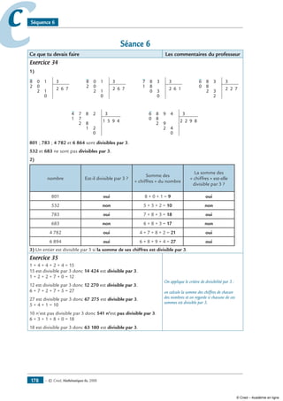 — © Cned, mathématiques 6e, 2008178
cc Séquence 6
Séance 6
Ce que tu devais faire Les commentaires du professeur
Exercice 34
1)
0
0
2
8 31
1
0
2 6 72
0
0
2
8 31
1
0
2 6 72
8
8
0
7 33
3
0
2 6 11
8
8
2
6 33
3
2
2 2 70
8
7
2
74 32
8
1 2
0
1 5 9 41
9
8
2
86 34
9
2 4
0
2 2 9 80
801 ; 783 ; 4 782 et 6 864 sont divisibles par 3.
532 et 683 ne sont pas divisibles par 3.
2)
nombre Est-il divisible par 3 ?
Somme des
« chiffres » du nombre
La somme des
« chiffres » est-elle
divisible par 3 ?
801 oui 8 + 0 + 1 = 9 oui
532 non 5 + 3 + 2 = 10 non
783 oui 7 + 8 + 3 = 18 oui
683 non 6 + 8 + 3 = 17 non
4 782 oui 4 + 7 + 8 + 2 = 21 oui
6 894 oui 6 + 8 + 9 + 4 = 27 oui
3) Un entier est divisible par 3 si la somme de ses chiffres est divisible par 3.
Exercice 35
1 + 4 + 4 + 2 + 4 = 15
15 est divisible par 3 donc 14 424 est divisible par 3.
1 + 2 + 2 + 7 + 0 = 12
12 est divisible par 3 donc 12 270 est divisible par 3.
6 + 7 + 2 + 7 + 5 = 27
27 est divisible par 3 donc 67 275 est divisible par 3.
5 + 4 + 1 = 10
10 n’est pas divisible par 3 donc 541 n’est pas divisible par 3.
6 + 3 + 1 + 8 + 0 = 18
18 est divisible par 3 donc 63 180 est divisible par 3.
On applique le critère de divisibilité par 3 :
on calcule la somme des chiffres de chacun
des nombres et on regarde si chacune de ces
sommes est divisible par 3.
© Cned – Académie en ligne
 