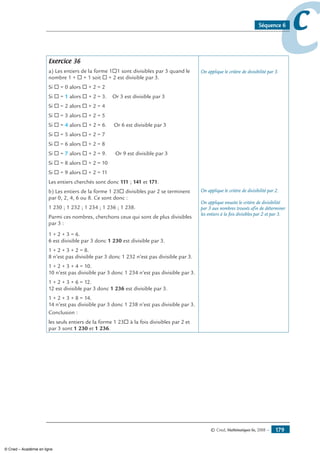 © Cned, Mathématiques 6e, 2008 — 179
ccSéquence 6
Exercice 36
a) Les entiers de la forme 1®1 sont divisibles par 3 quand le
nombre 1 + ® + 1 soit ® + 2 est divisible par 3.
Si ® = 0 alors ® + 2 = 2
Si ® = 1 alors ® + 2 = 3. Or 3 est divisible par 3
Si ® = 2 alors ® + 2 = 4
Si ® = 3 alors ® + 2 = 5
Si ® = 4 alors ® + 2 = 6. Or 6 est divisible par 3
Si ® = 5 alors ® + 2 = 7
Si ® = 6 alors ® + 2 = 8
Si ® = 7 alors ® + 2 = 9. Or 9 est divisible par 3
Si ® = 8 alors ® + 2 = 10
Si ® = 9 alors ® + 2 = 11
Les entiers cherchés sont donc 111 ; 141 et 171.
b) Les entiers de la forme 1 23® divisibles par 2 se terminent
par 0, 2, 4, 6 ou 8. Ce sont donc :
1 230 ; 1 232 ; 1 234 ; 1 236 ; 1 238.
Parmi ces nombres, cherchons ceux qui sont de plus divisibles
par 3 :
1 + 2 + 3 = 6.
6 est divisible par 3 donc 1 230 est divisible par 3.
1 + 2 + 3 + 2 = 8.
8 n’est pas divisible par 3 donc 1 232 n’est pas divisible par 3.
1 + 2 + 3 + 4 = 10.
10 n’est pas divisible par 3 donc 1 234 n’est pas divisible par 3.
1 + 2 + 3 + 6 = 12.
12 est divisible par 3 donc 1 236 est divisible par 3.
1 + 2 + 3 + 8 = 14.
14 n’est pas divisible par 3 donc 1 238 n’est pas divisible par 3.
Conclusion :
les seuls entiers de la forme 1 23® à la fois divisibles par 2 et
par 3 sont 1 230 et 1 236.
On applique le critère de divisibilité par 3.
On applique le critère de divisibilité par 2.
On applique ensuite le critère de divisibilité
par 3 aux nombres trouvés afin de déterminer
les entiers à la fois divisibles par 2 et par 3.
© Cned – Académie en ligne
 
