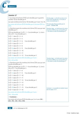 — © Cned, mathématiques 6e, 2008180
cc Séquence 6
Exercice 37
• Les entiers de la forme ®1® sont divisibles par 4 quand le
nombre 1® est divisible par 4.
Les seuls nombres de la forme 1® divisibles par 4 sont 12 et 16.
Les entiers de la forme ®1® divisibles par 4 s’écrivent ®12 ou
®16.
• Cherchons parmi les nombres de la forme ®12 ceux qui sont
divisibles par 3 :
®12 est divisible par 3 si ® + 1 + 2 est divisible par 3, c’est-à-
dire si ® + 3 est divisible par 3.
Si ® = 1 alors ® + 3 = 4
Si ® = 2 alors ® + 3 = 5
Si ® = 3 alors ® + 3 = 6. 6 est divisible par 3
Si ® = 4 alors ® + 3 = 7
Si ® = 5 alors ® + 3 = 8
Si ® = 6 alors ® + 3 = 9. 9 est divisible par 3
Si ® = 7 alors ® + 3 = 10
Si ® = 8 alors ® + 3 = 11
Si ® = 9 alors ® + 3 = 12. 12 est divisible par 3
Les entiers de la forme ®12 divisibles par 3 sont :
312 ; 612 et 912.
• Cherchons parmi les nombres de la forme ®16 ceux qui sont
de plus divisibles par 3 :
®16 est divisible par 3 si ® + 1 + 6 est divisible par 3, c’est-à-
dire si ® + 7 est divisible par 3.
Si ® = 1 alors ® + 7 = 8
Si ® = 2 alors ® + 7 = 9. 9 est divisible par 3
Si ® = 3 alors ® + 7 = 10
Si ® = 4 alors ® + 7 = 11
Si ® = 5 alors ® + 7 = 12. 12 est divisible par 3
Si ® = 6 alors ® + 7 = 13
Si ® = 7 alors ® + 7 = 14
Si ® = 8 alors ® + 7 = 15. 15 est divisible par 3
Si ® = 9 alors ® + 7 = 16
Les entiers de la forme ®16 divisibles par 3 sont :
216 ; 516 et 816.
• Conclusion :
Les entiers de la forme ®1® divisibles par 3 et 4 sont 312 ;
612 ; 912 ; 216 ; 516 et 816.
Première étape : on cherche les entiers de la
forme ®1® divisibles par 4. On utilise le
critère de divisibilité par 4.
On trouve deux formes possibles pour le
nombre : ®12 ou ®16.
Deuxième étape : on cherche parmi les entiers
de la forme ®12 ceux qui sont divisibles par
3. On utilise le critère de divisibilité par 3.
Troisième étape : on cherche parmi les entiers
de la forme ®16 ceux qui sont divisibles par
3. On utilise le critère de divisibilité par 3.
Conclusion : on rassemble les résultats trouvés
dans les étapes 2 et 3.
© Cned – Académie en ligne
 